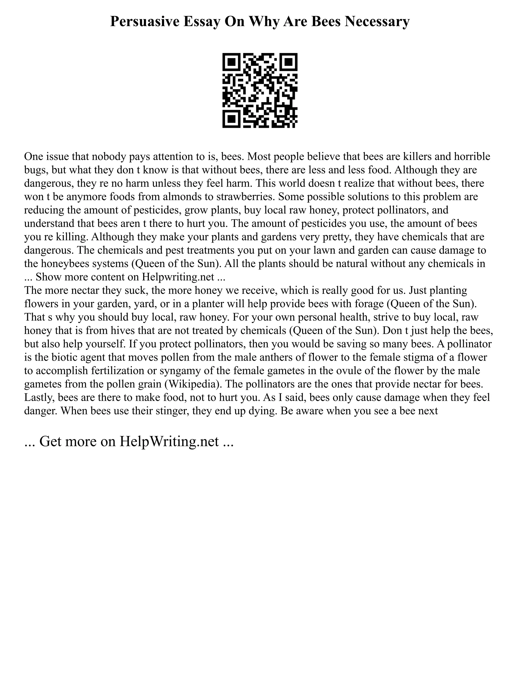 Persuasive Essay On Why Are Bees Necessary
One issue that nobody pays attention to is, bees. Most people believe that bees are killers and horrible
bugs, but what they don t know is that without bees, there are less and less food. Although they are
dangerous, they re no harm unless they feel harm. This world doesn t realize that without bees, there
won t be anymore foods from almonds to strawberries. Some possible solutions to this problem are
reducing the amount of pesticides, grow plants, buy local raw honey, protect pollinators, and
understand that bees aren t there to hurt you. The amount of pesticides you use, the amount of bees
you re killing. Although they make your plants and gardens very pretty, they have chemicals that are
dangerous. The chemicals and pest treatments you put on your lawn and garden can cause damage to
the honeybees systems (Queen of the Sun). All the plants should be natural without any chemicals in
... Show more content on Helpwriting.net ...
The more nectar they suck, the more honey we receive, which is really good for us. Just planting
flowers in your garden, yard, or in a planter will help provide bees with forage (Queen of the Sun).
That s why you should buy local, raw honey. For your own personal health, strive to buy local, raw
honey that is from hives that are not treated by chemicals (Queen of the Sun). Don t just help the bees,
but also help yourself. If you protect pollinators, then you would be saving so many bees. A pollinator
is the biotic agent that moves pollen from the male anthers of flower to the female stigma of a flower
to accomplish fertilization or syngamy of the female gametes in the ovule of the flower by the male
gametes from the pollen grain (Wikipedia). The pollinators are the ones that provide nectar for bees.
Lastly, bees are there to make food, not to hurt you. As I said, bees only cause damage when they feel
danger. When bees use their stinger, they end up dying. Be aware when you see a bee next
... Get more on HelpWriting.net ...
 