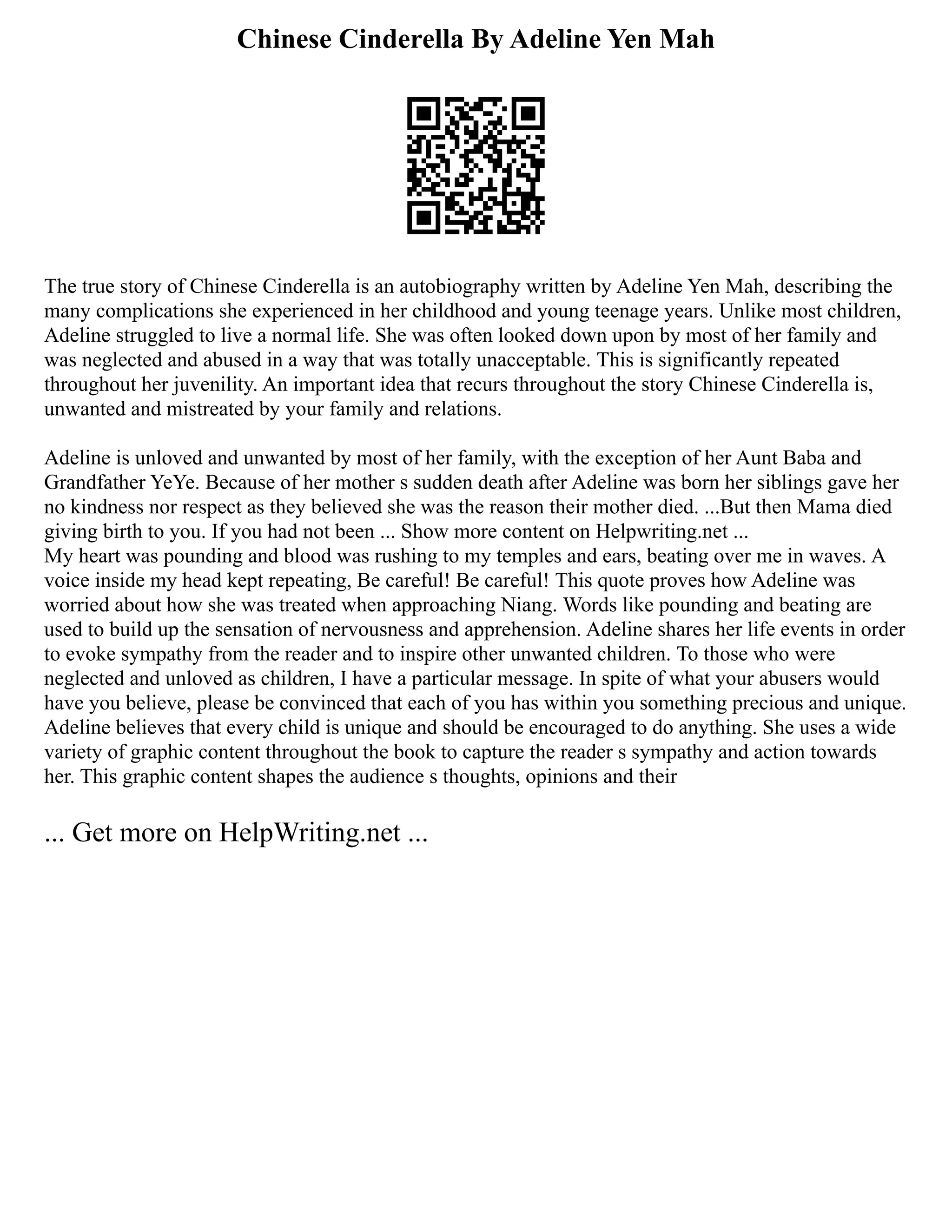 Chinese Cinderella By Adeline Yen Mah
The true story of Chinese Cinderella is an autobiography written by Adeline Yen Mah, describing the
many complications she experienced in her childhood and young teenage years. Unlike most children,
Adeline struggled to live a normal life. She was often looked down upon by most of her family and
was neglected and abused in a way that was totally unacceptable. This is significantly repeated
throughout her juvenility. An important idea that recurs throughout the story Chinese Cinderella is,
unwanted and mistreated by your family and relations.
Adeline is unloved and unwanted by most of her family, with the exception of her Aunt Baba and
Grandfather YeYe. Because of her mother s sudden death after Adeline was born her siblings gave her
no kindness nor respect as they believed she was the reason their mother died. ...But then Mama died
giving birth to you. If you had not been ... Show more content on Helpwriting.net ...
My heart was pounding and blood was rushing to my temples and ears, beating over me in waves. A
voice inside my head kept repeating, Be careful! Be careful! This quote proves how Adeline was
worried about how she was treated when approaching Niang. Words like pounding and beating are
used to build up the sensation of nervousness and apprehension. Adeline shares her life events in order
to evoke sympathy from the reader and to inspire other unwanted children. To those who were
neglected and unloved as children, I have a particular message. In spite of what your abusers would
have you believe, please be convinced that each of you has within you something precious and unique.
Adeline believes that every child is unique and should be encouraged to do anything. She uses a wide
variety of graphic content throughout the book to capture the reader s sympathy and action towards
her. This graphic content shapes the audience s thoughts, opinions and their
... Get more on HelpWriting.net ...
 