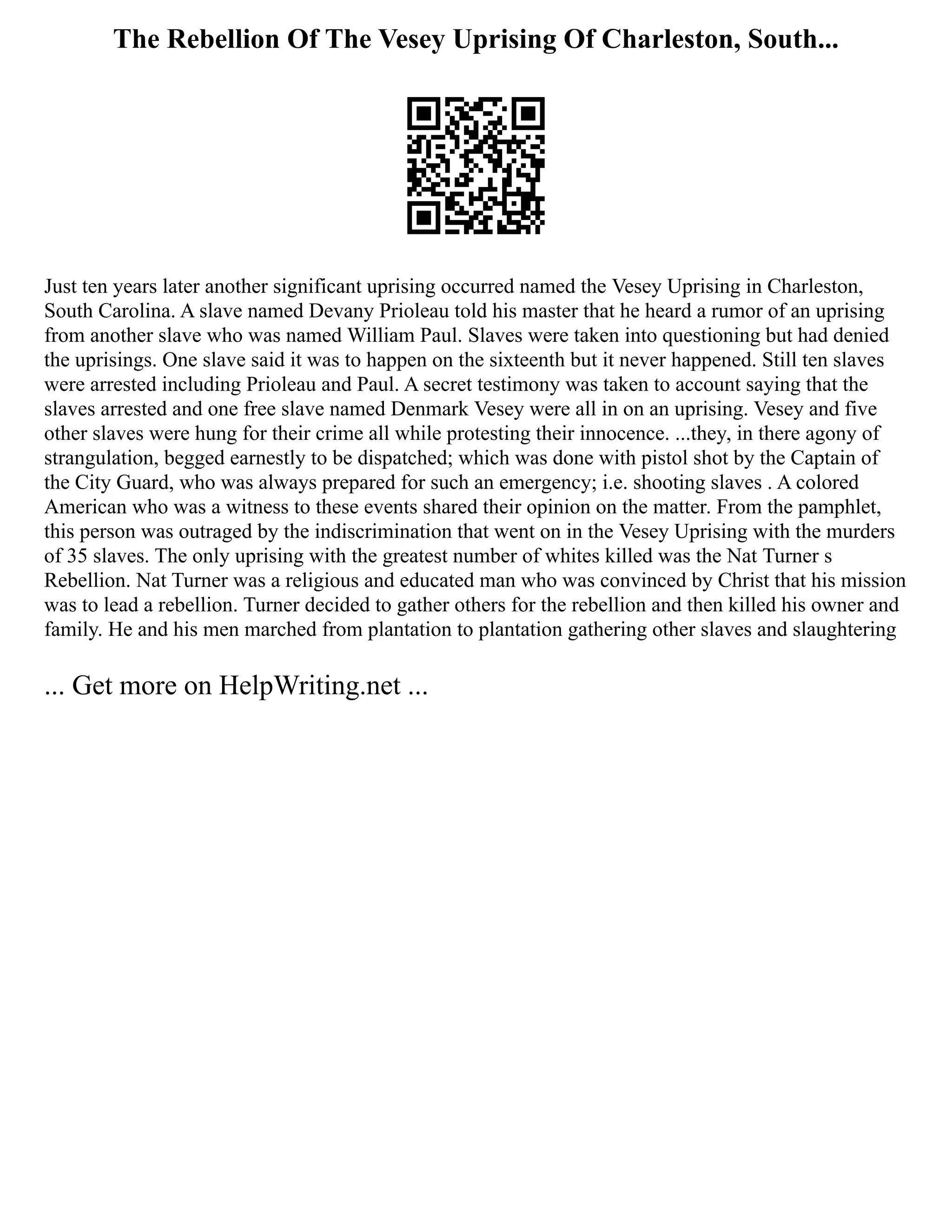 The Rebellion Of The Vesey Uprising Of Charleston, South...
Just ten years later another significant uprising occurred named the Vesey Uprising in Charleston,
South Carolina. A slave named Devany Prioleau told his master that he heard a rumor of an uprising
from another slave who was named William Paul. Slaves were taken into questioning but had denied
the uprisings. One slave said it was to happen on the sixteenth but it never happened. Still ten slaves
were arrested including Prioleau and Paul. A secret testimony was taken to account saying that the
slaves arrested and one free slave named Denmark Vesey were all in on an uprising. Vesey and five
other slaves were hung for their crime all while protesting their innocence. ...they, in there agony of
strangulation, begged earnestly to be dispatched; which was done with pistol shot by the Captain of
the City Guard, who was always prepared for such an emergency; i.e. shooting slaves . A colored
American who was a witness to these events shared their opinion on the matter. From the pamphlet,
this person was outraged by the indiscrimination that went on in the Vesey Uprising with the murders
of 35 slaves. The only uprising with the greatest number of whites killed was the Nat Turner s
Rebellion. Nat Turner was a religious and educated man who was convinced by Christ that his mission
was to lead a rebellion. Turner decided to gather others for the rebellion and then killed his owner and
family. He and his men marched from plantation to plantation gathering other slaves and slaughtering
... Get more on HelpWriting.net ...
 