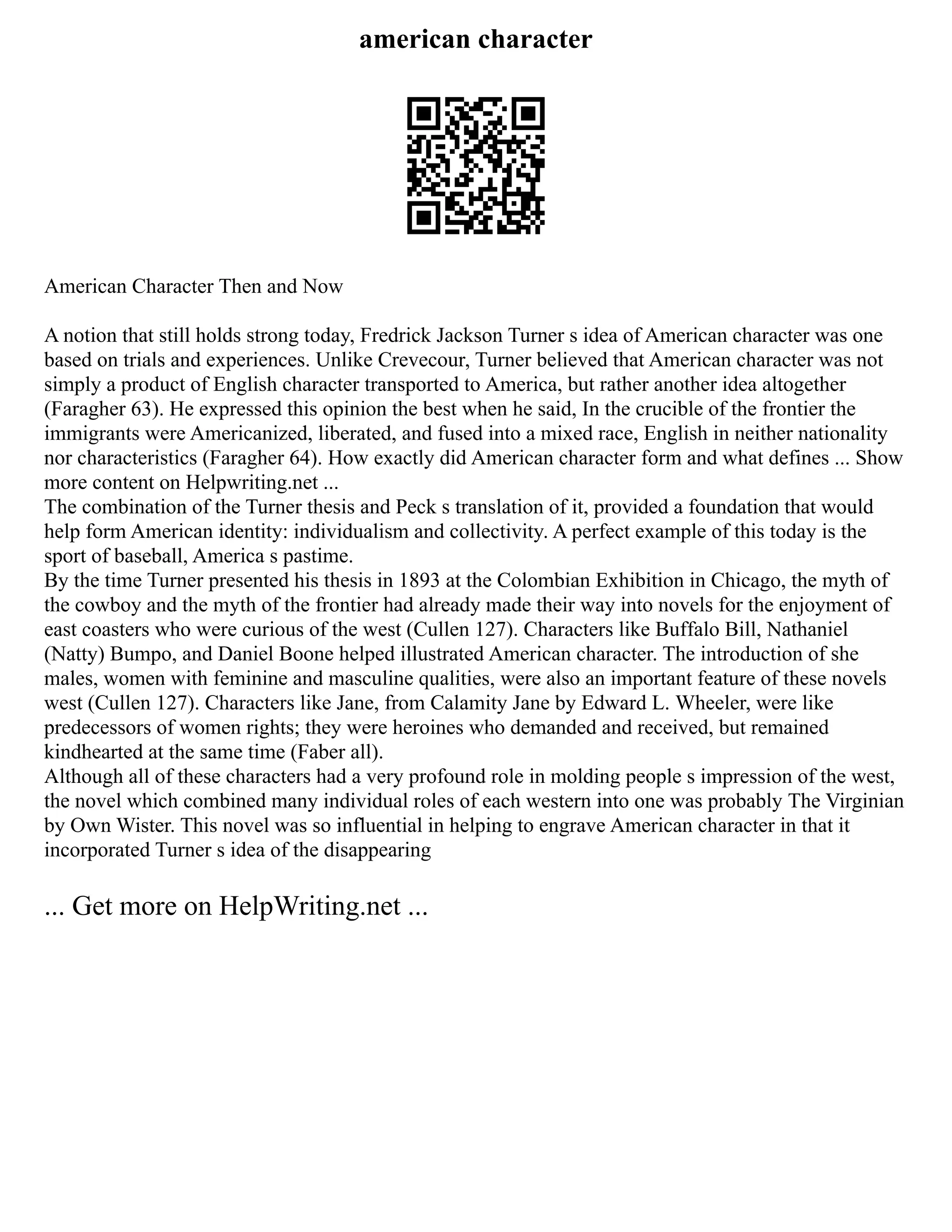 american character
American Character Then and Now
A notion that still holds strong today, Fredrick Jackson Turner s idea of American character was one
based on trials and experiences. Unlike Crevecour, Turner believed that American character was not
simply a product of English character transported to America, but rather another idea altogether
(Faragher 63). He expressed this opinion the best when he said, In the crucible of the frontier the
immigrants were Americanized, liberated, and fused into a mixed race, English in neither nationality
nor characteristics (Faragher 64). How exactly did American character form and what defines ... Show
more content on Helpwriting.net ...
The combination of the Turner thesis and Peck s translation of it, provided a foundation that would
help form American identity: individualism and collectivity. A perfect example of this today is the
sport of baseball, America s pastime.
By the time Turner presented his thesis in 1893 at the Colombian Exhibition in Chicago, the myth of
the cowboy and the myth of the frontier had already made their way into novels for the enjoyment of
east coasters who were curious of the west (Cullen 127). Characters like Buffalo Bill, Nathaniel
(Natty) Bumpo, and Daniel Boone helped illustrated American character. The introduction of she
males, women with feminine and masculine qualities, were also an important feature of these novels
west (Cullen 127). Characters like Jane, from Calamity Jane by Edward L. Wheeler, were like
predecessors of women rights; they were heroines who demanded and received, but remained
kindhearted at the same time (Faber all).
Although all of these characters had a very profound role in molding people s impression of the west,
the novel which combined many individual roles of each western into one was probably The Virginian
by Own Wister. This novel was so influential in helping to engrave American character in that it
incorporated Turner s idea of the disappearing
... Get more on HelpWriting.net ...
 