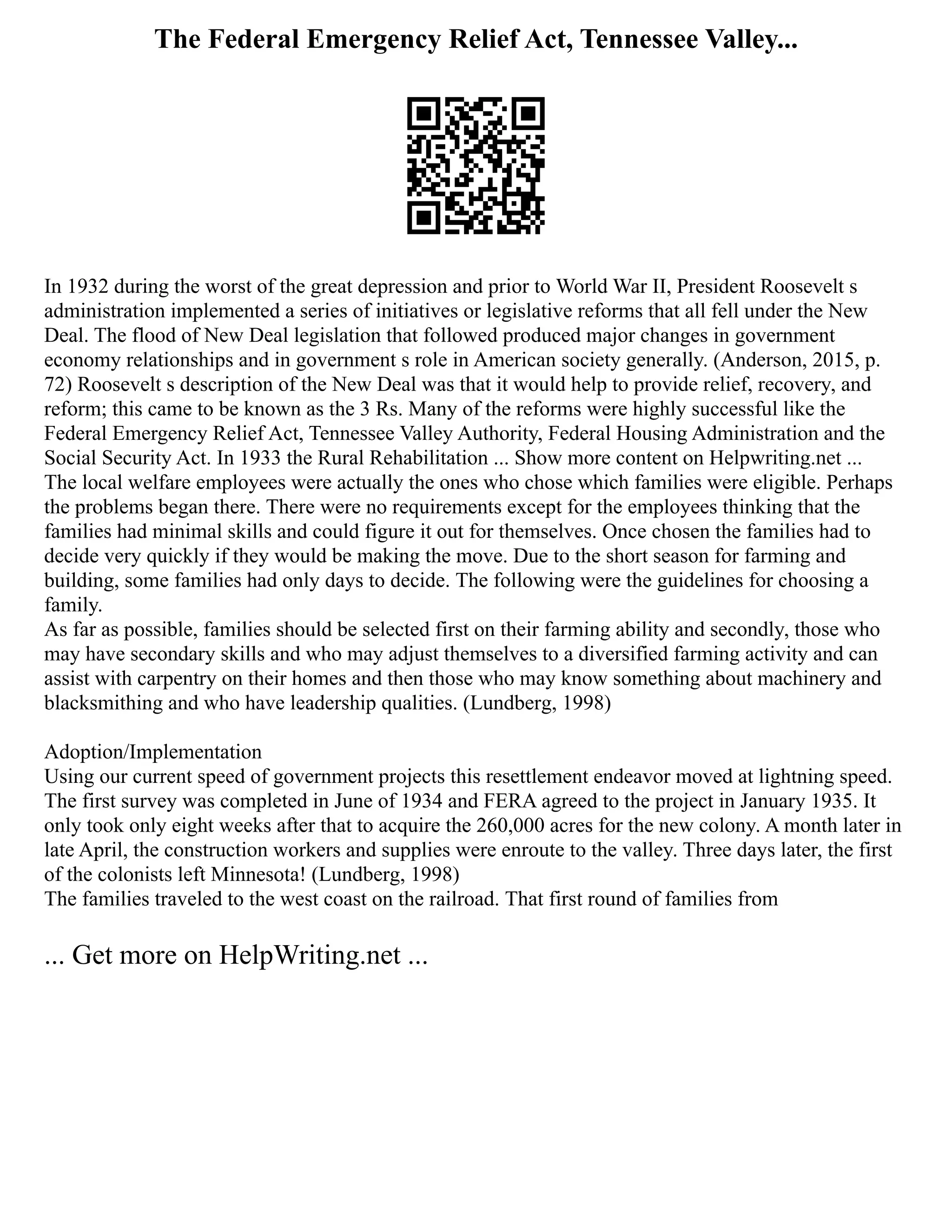 The Federal Emergency Relief Act, Tennessee Valley...
In 1932 during the worst of the great depression and prior to World War II, President Roosevelt s
administration implemented a series of initiatives or legislative reforms that all fell under the New
Deal. The flood of New Deal legislation that followed produced major changes in government
economy relationships and in government s role in American society generally. (Anderson, 2015, p.
72) Roosevelt s description of the New Deal was that it would help to provide relief, recovery, and
reform; this came to be known as the 3 Rs. Many of the reforms were highly successful like the
Federal Emergency Relief Act, Tennessee Valley Authority, Federal Housing Administration and the
Social Security Act. In 1933 the Rural Rehabilitation ... Show more content on Helpwriting.net ...
The local welfare employees were actually the ones who chose which families were eligible. Perhaps
the problems began there. There were no requirements except for the employees thinking that the
families had minimal skills and could figure it out for themselves. Once chosen the families had to
decide very quickly if they would be making the move. Due to the short season for farming and
building, some families had only days to decide. The following were the guidelines for choosing a
family.
As far as possible, families should be selected first on their farming ability and secondly, those who
may have secondary skills and who may adjust themselves to a diversified farming activity and can
assist with carpentry on their homes and then those who may know something about machinery and
blacksmithing and who have leadership qualities. (Lundberg, 1998)
Adoption/Implementation
Using our current speed of government projects this resettlement endeavor moved at lightning speed.
The first survey was completed in June of 1934 and FERA agreed to the project in January 1935. It
only took only eight weeks after that to acquire the 260,000 acres for the new colony. A month later in
late April, the construction workers and supplies were enroute to the valley. Three days later, the first
of the colonists left Minnesota! (Lundberg, 1998)
The families traveled to the west coast on the railroad. That first round of families from
... Get more on HelpWriting.net ...
 