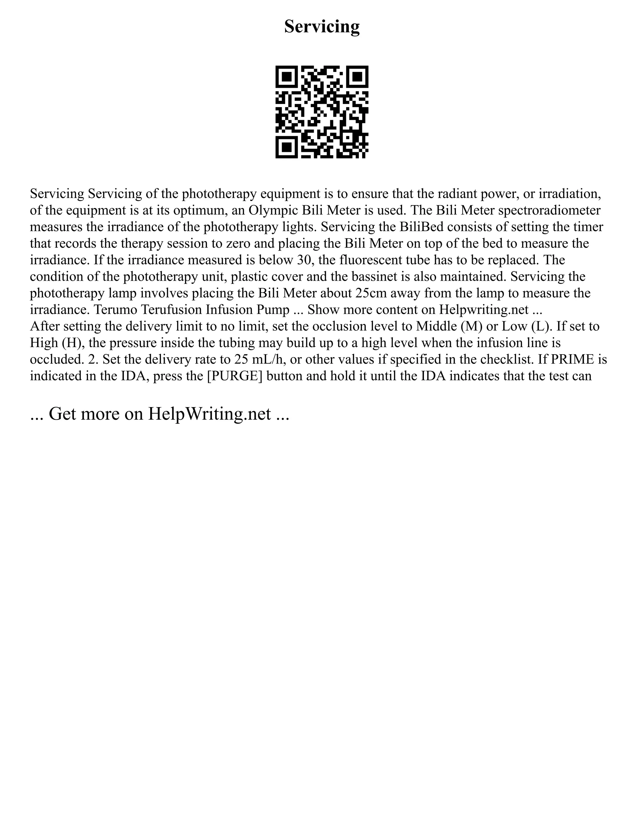 Servicing
Servicing Servicing of the phototherapy equipment is to ensure that the radiant power, or irradiation,
of the equipment is at its optimum, an Olympic Bili Meter is used. The Bili Meter spectroradiometer
measures the irradiance of the phototherapy lights. Servicing the BiliBed consists of setting the timer
that records the therapy session to zero and placing the Bili Meter on top of the bed to measure the
irradiance. If the irradiance measured is below 30, the fluorescent tube has to be replaced. The
condition of the phototherapy unit, plastic cover and the bassinet is also maintained. Servicing the
phototherapy lamp involves placing the Bili Meter about 25cm away from the lamp to measure the
irradiance. Terumo Terufusion Infusion Pump ... Show more content on Helpwriting.net ...
After setting the delivery limit to no limit, set the occlusion level to Middle (M) or Low (L). If set to
High (H), the pressure inside the tubing may build up to a high level when the infusion line is
occluded. 2. Set the delivery rate to 25 mL/h, or other values if specified in the checklist. If PRIME is
indicated in the IDA, press the [PURGE] button and hold it until the IDA indicates that the test can
... Get more on HelpWriting.net ...
 