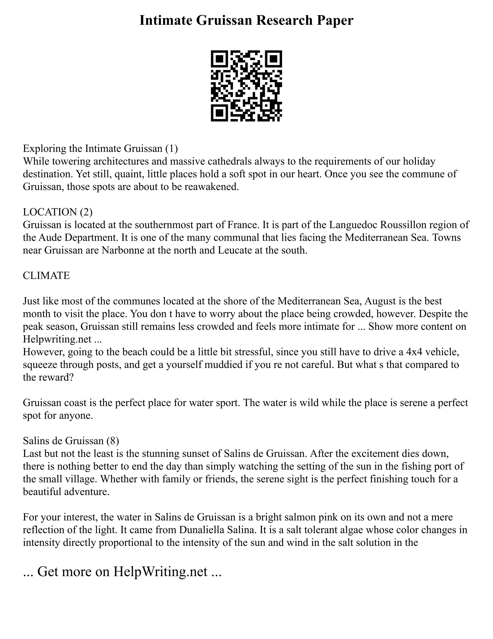 Intimate Gruissan Research Paper
Exploring the Intimate Gruissan (1)
While towering architectures and massive cathedrals always to the requirements of our holiday
destination. Yet still, quaint, little places hold a soft spot in our heart. Once you see the commune of
Gruissan, those spots are about to be reawakened.
LOCATION (2)
Gruissan is located at the southernmost part of France. It is part of the Languedoc Roussillon region of
the Aude Department. It is one of the many communal that lies facing the Mediterranean Sea. Towns
near Gruissan are Narbonne at the north and Leucate at the south.
CLIMATE
Just like most of the communes located at the shore of the Mediterranean Sea, August is the best
month to visit the place. You don t have to worry about the place being crowded, however. Despite the
peak season, Gruissan still remains less crowded and feels more intimate for ... Show more content on
Helpwriting.net ...
However, going to the beach could be a little bit stressful, since you still have to drive a 4x4 vehicle,
squeeze through posts, and get a yourself muddied if you re not careful. But what s that compared to
the reward?
Gruissan coast is the perfect place for water sport. The water is wild while the place is serene a perfect
spot for anyone.
Salins de Gruissan (8)
Last but not the least is the stunning sunset of Salins de Gruissan. After the excitement dies down,
there is nothing better to end the day than simply watching the setting of the sun in the fishing port of
the small village. Whether with family or friends, the serene sight is the perfect finishing touch for a
beautiful adventure.
For your interest, the water in Salins de Gruissan is a bright salmon pink on its own and not a mere
reflection of the light. It came from Dunaliella Salina. It is a salt tolerant algae whose color changes in
intensity directly proportional to the intensity of the sun and wind in the salt solution in the
... Get more on HelpWriting.net ...
 