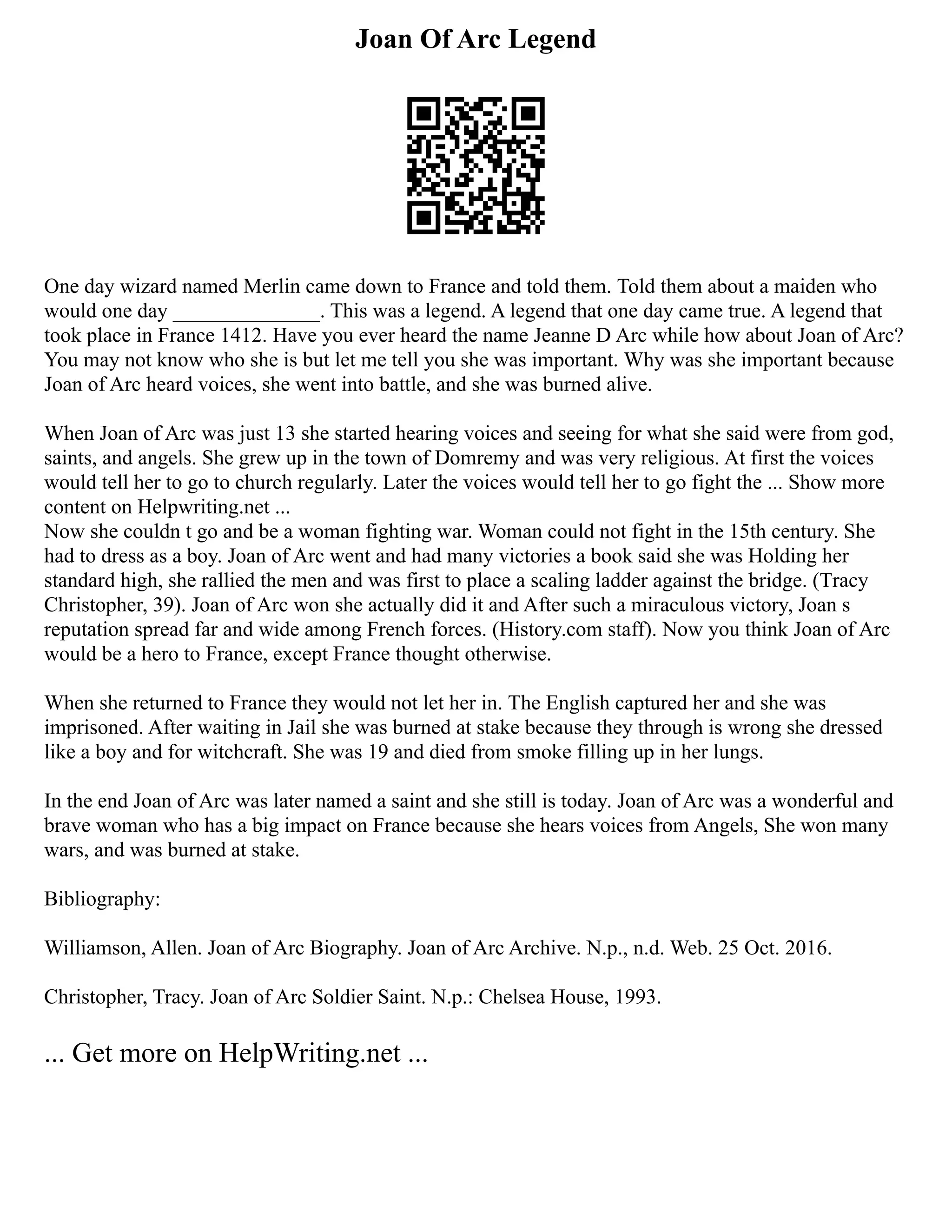 Joan Of Arc Legend
One day wizard named Merlin came down to France and told them. Told them about a maiden who
would one day ______________. This was a legend. A legend that one day came true. A legend that
took place in France 1412. Have you ever heard the name Jeanne D Arc while how about Joan of Arc?
You may not know who she is but let me tell you she was important. Why was she important because
Joan of Arc heard voices, she went into battle, and she was burned alive.
When Joan of Arc was just 13 she started hearing voices and seeing for what she said were from god,
saints, and angels. She grew up in the town of Domremy and was very religious. At first the voices
would tell her to go to church regularly. Later the voices would tell her to go fight the ... Show more
content on Helpwriting.net ...
Now she couldn t go and be a woman fighting war. Woman could not fight in the 15th century. She
had to dress as a boy. Joan of Arc went and had many victories a book said she was Holding her
standard high, she rallied the men and was first to place a scaling ladder against the bridge. (Tracy
Christopher, 39). Joan of Arc won she actually did it and After such a miraculous victory, Joan s
reputation spread far and wide among French forces. (History.com staff). Now you think Joan of Arc
would be a hero to France, except France thought otherwise.
When she returned to France they would not let her in. The English captured her and she was
imprisoned. After waiting in Jail she was burned at stake because they through is wrong she dressed
like a boy and for witchcraft. She was 19 and died from smoke filling up in her lungs.
In the end Joan of Arc was later named a saint and she still is today. Joan of Arc was a wonderful and
brave woman who has a big impact on France because she hears voices from Angels, She won many
wars, and was burned at stake.
Bibliography:
Williamson, Allen. Joan of Arc Biography. Joan of Arc Archive. N.p., n.d. Web. 25 Oct. 2016.
Christopher, Tracy. Joan of Arc Soldier Saint. N.p.: Chelsea House, 1993.
... Get more on HelpWriting.net ...
 