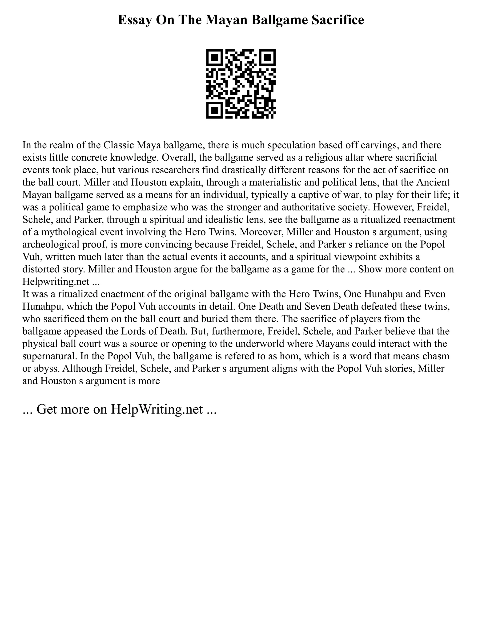 Essay On The Mayan Ballgame Sacrifice
In the realm of the Classic Maya ballgame, there is much speculation based off carvings, and there
exists little concrete knowledge. Overall, the ballgame served as a religious altar where sacrificial
events took place, but various researchers find drastically different reasons for the act of sacrifice on
the ball court. Miller and Houston explain, through a materialistic and political lens, that the Ancient
Mayan ballgame served as a means for an individual, typically a captive of war, to play for their life; it
was a political game to emphasize who was the stronger and authoritative society. However, Freidel,
Schele, and Parker, through a spiritual and idealistic lens, see the ballgame as a ritualized reenactment
of a mythological event involving the Hero Twins. Moreover, Miller and Houston s argument, using
archeological proof, is more convincing because Freidel, Schele, and Parker s reliance on the Popol
Vuh, written much later than the actual events it accounts, and a spiritual viewpoint exhibits a
distorted story. Miller and Houston argue for the ballgame as a game for the ... Show more content on
Helpwriting.net ...
It was a ritualized enactment of the original ballgame with the Hero Twins, One Hunahpu and Even
Hunahpu, which the Popol Vuh accounts in detail. One Death and Seven Death defeated these twins,
who sacrificed them on the ball court and buried them there. The sacrifice of players from the
ballgame appeased the Lords of Death. But, furthermore, Freidel, Schele, and Parker believe that the
physical ball court was a source or opening to the underworld where Mayans could interact with the
supernatural. In the Popol Vuh, the ballgame is refered to as hom, which is a word that means chasm
or abyss. Although Freidel, Schele, and Parker s argument aligns with the Popol Vuh stories, Miller
and Houston s argument is more
... Get more on HelpWriting.net ...
 