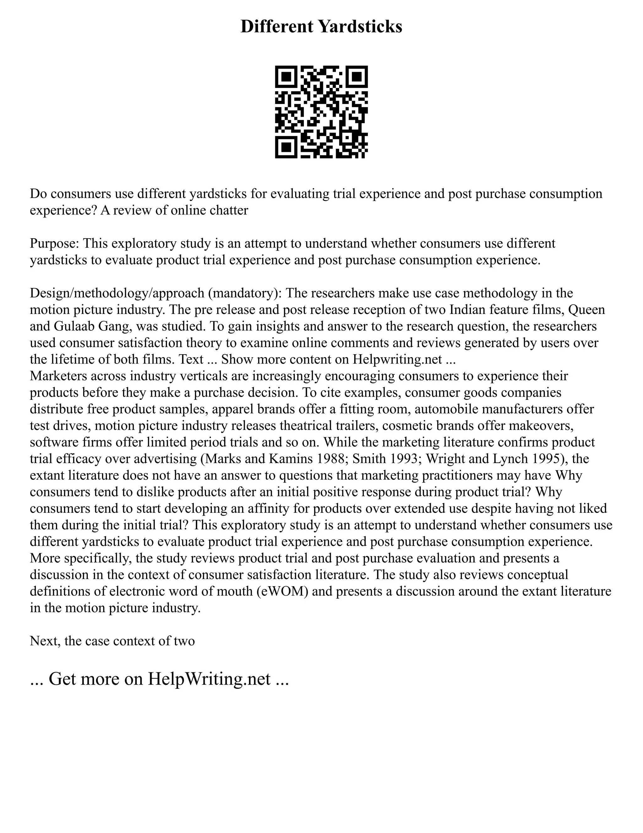 Different Yardsticks
Do consumers use different yardsticks for evaluating trial experience and post purchase consumption
experience? A review of online chatter
Purpose: This exploratory study is an attempt to understand whether consumers use different
yardsticks to evaluate product trial experience and post purchase consumption experience.
Design/methodology/approach (mandatory): The researchers make use case methodology in the
motion picture industry. The pre release and post release reception of two Indian feature films, Queen
and Gulaab Gang, was studied. To gain insights and answer to the research question, the researchers
used consumer satisfaction theory to examine online comments and reviews generated by users over
the lifetime of both films. Text ... Show more content on Helpwriting.net ...
Marketers across industry verticals are increasingly encouraging consumers to experience their
products before they make a purchase decision. To cite examples, consumer goods companies
distribute free product samples, apparel brands offer a fitting room, automobile manufacturers offer
test drives, motion picture industry releases theatrical trailers, cosmetic brands offer makeovers,
software firms offer limited period trials and so on. While the marketing literature confirms product
trial efficacy over advertising (Marks and Kamins 1988; Smith 1993; Wright and Lynch 1995), the
extant literature does not have an answer to questions that marketing practitioners may have Why
consumers tend to dislike products after an initial positive response during product trial? Why
consumers tend to start developing an affinity for products over extended use despite having not liked
them during the initial trial? This exploratory study is an attempt to understand whether consumers use
different yardsticks to evaluate product trial experience and post purchase consumption experience.
More specifically, the study reviews product trial and post purchase evaluation and presents a
discussion in the context of consumer satisfaction literature. The study also reviews conceptual
definitions of electronic word of mouth (eWOM) and presents a discussion around the extant literature
in the motion picture industry.
Next, the case context of two
... Get more on HelpWriting.net ...
 
