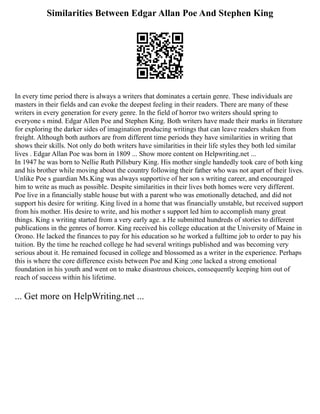Similarities Between Edgar Allan Poe And Stephen King
In every time period there is always a writers that dominates a certain genre. These individuals are
masters in their fields and can evoke the deepest feeling in their readers. There are many of these
writers in every generation for every genre. In the field of horror two writers should spring to
everyone s mind. Edgar Allen Poe and Stephen King. Both writers have made their marks in literature
for exploring the darker sides of imagination producing writings that can leave readers shaken from
freight. Although both authors are from different time periods they have similarities in writing that
shows their skills. Not only do both writers have similarities in their life styles they both led similar
lives . Edgar Allan Poe was born in 1809 ... Show more content on Helpwriting.net ...
In 1947 he was born to Nellie Ruth Pillsbury King. His mother single handedly took care of both king
and his brother while moving about the country following their father who was not apart of their lives.
Unlike Poe s guardian Ms.King was always supportive of her son s writing career, and encouraged
him to write as much as possible. Despite similarities in their lives both homes were very different.
Poe live in a financially stable house but with a parent who was emotionally detached, and did not
support his desire for writing. King lived in a home that was financially unstable, but received support
from his mother. His desire to write, and his mother s support led him to accomplish many great
things. King s writing started from a very early age. a He submitted hundreds of stories to different
publications in the genres of horror. King received his college education at the University of Maine in
Orono. He lacked the finances to pay for his education so he worked a fulltime job to order to pay his
tuition. By the time he reached college he had several writings published and was becoming very
serious about it. He remained focused in college and blossomed as a writer in the experience. Perhaps
this is where the core difference exists between Poe and King ;one lacked a strong emotional
foundation in his youth and went on to make disastrous choices, consequently keeping him out of
reach of success within his lifetime.
... Get more on HelpWriting.net ...
 