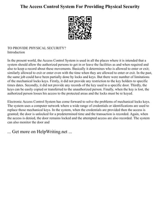 The Access Control System For Providing Physical Security
TO PROVIDE PHYSICAL SECURITY?
Introduction
In the present world, the Access Control System is used in all the places where it is intended that a
system should allow the authorized persons to get in or leave the facilities as and when required and
also to keep a record about these movements. Basically it determines who is allowed to enter or exit;
similarly allowed to exit or enter even with the time when they are allowed to enter or exit. In the past,
the same job could have been partially done by locks and keys. But there were number of limitations
of the mechanical locks keys. Firstly, it did not provide any restriction to the key holders to specific
times dates. Secondly, it did not provide any records of the key used to a specific door. Thirdly, the
keys can be easily copied or transferred to the unauthorized person. Finally, when the key is lost, the
authorized person losses his access to the protected areas and the locks must be re keyed.
Electronic Access Control System has come forward to solve the problems of mechanical locks keys.
The system uses a computer network where a wide range of credentials or identifications are used to
replace those mechanical keys. In the system, when the credentials are provided then the access is
granted; the door is unlocked for a predetermined time and the transaction is recorded. Again, when
the access is denied, the door remains locked and the attempted access are also recorded. The system
can also monitor the door and
... Get more on HelpWriting.net ...
 