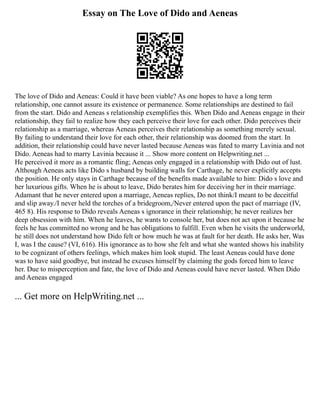 Essay on The Love of Dido and Aeneas
The love of Dido and Aeneas: Could it have been viable? As one hopes to have a long term
relationship, one cannot assure its existence or permanence. Some relationships are destined to fail
from the start. Dido and Aeneas s relationship exemplifies this. When Dido and Aeneas engage in their
relationship, they fail to realize how they each perceive their love for each other. Dido perceives their
relationship as a marriage, whereas Aeneas perceives their relationship as something merely sexual.
By failing to understand their love for each other, their relationship was doomed from the start. In
addition, their relationship could have never lasted because Aeneas was fated to marry Lavinia and not
Dido. Aeneas had to marry Lavinia because it ... Show more content on Helpwriting.net ...
He perceived it more as a romantic fling; Aeneas only engaged in a relationship with Dido out of lust.
Although Aeneas acts like Dido s husband by building walls for Carthage, he never explicitly accepts
the position. He only stays in Carthage because of the benefits made available to him: Dido s love and
her luxurious gifts. When he is about to leave, Dido berates him for deceiving her in their marriage.
Adamant that he never entered upon a marriage, Aeneas replies, Do not think/I meant to be deceitful
and slip away./I never held the torches of a bridegroom,/Never entered upon the pact of marriage (IV,
465 8). His response to Dido reveals Aeneas s ignorance in their relationship; he never realizes her
deep obsession with him. When he leaves, he wants to console her, but does not act upon it because he
feels he has committed no wrong and he has obligations to fulfill. Even when he visits the underworld,
he still does not understand how Dido felt or how much he was at fault for her death. He asks her, Was
I, was I the cause? (VI, 616). His ignorance as to how she felt and what she wanted shows his inability
to be cognizant of others feelings, which makes him look stupid. The least Aeneas could have done
was to have said goodbye, but instead he excuses himself by claiming the gods forced him to leave
her. Due to misperception and fate, the love of Dido and Aeneas could have never lasted. When Dido
and Aeneas engaged
... Get more on HelpWriting.net ...
 