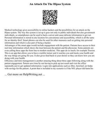 An Attack On The Hipaa System
Medical technology gives accessibility to online hackers and the possibilities for an attack on the
Hipaa system. The way this system is set up it goes not only to public individuals but also government
individuals, so smartphones can be used to hack a server and cause delicate information to get out.
Personal information is stored in one location for convenience and accessibility, which is all the same
for an identity thief. Smart phones can also be used for other measures such as getting into personal
information and which is also part of being a hacker.
Advantages of the smart apps would include engagement with the patient. Patients have access to their
real time information which shows the trust between the patient and the physician. Some patients are
even calling these apps the front line to modern medicine. This apps do so much; for example Traxion.
This is an app that allows you to have a mobile trainer and it watches you and tracks your health and
the way things are going for you. It also gives feed back to your doctor so they can know how you are
doing with your health.
Efficiency and time management is another amazing thing about these apps following along with the
patient engagement. Patient save time by not having to pick up test result and visit the office
repeatedly just to get updated information. Login into applications such as iDoc, Inewleaf, ect helps
with savings for the patient. A point that is included in my scenario is if the NFL player did harm his
... Get more on HelpWriting.net ...
 