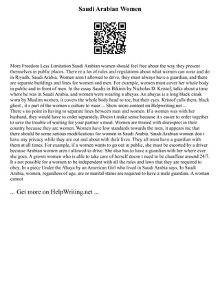 Saudi Arabian Women
More Freedom Less Limitation Saudi Arabian women should feel free about the way they present
themselves in public places. There re a lot of rules and regulations about what women can wear and do
in Riyadh, Saudi Arabia. Women aren t allowed to drive, they must always have a guardian, and there
are separate buildings and lines for women and men. For example, women must cover her whole body
in public and in front of men. In the essay Saudis in Bikinis by Nicholas D. Kristof, talks about a time
where he was in Saudi Arabia, and women were wearing a abayas. An abayas is a long black cloak
worn by Muslim women, it covers the whole body head to toe, but their eyes. Kristof calls them, black
ghost , it s part of the women s culture to wear ... Show more content on Helpwriting.net ...
There s no point in having to separate lines between men and women. If a women was with her
husband, they would have to order separately. Doesn t make sense because it s easier to order together
to save the trouble of waiting for your partner s meal. Women are treated with disrespect in their
country because they are women. Women have low standards towards the men, it appears me that
there should be some serious modifications for women in Saudi Arabia. Saudi Arabian women don t
have any privacy while they are out and about with their lives. They all must have a guardian with
them at all times. For example, if a women wants to go out in public, she must be escorted by a driver
because Arabian women aren t allowed to drive. She also has to have a guardian with her where ever
she goes. A grown women who is able to take care of herself doesn t need to be chauffeur around 24/7.
It s not possible for a women to be independent with all the rules and laws that they are required to
obey. In a piece Under the Abaya by an American Girl who lived in Saudi Arabia says, In Saudi
Arabia, women, regardless of age, are or marital status are required to have a male guardian. A woman
cannot
... Get more on HelpWriting.net ...
 