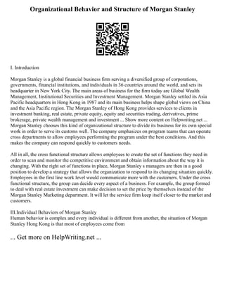 Organizational Behavior and Structure of Morgan Stanley
Ⅰ. Introduction
Morgan Stanley is a global financial business firm serving a diversified group of corporations,
governments, financial institutions, and individuals in 36 countries around the world, and sets its
headquarter in New York City. The main areas of business for the firm today are Global Wealth
Management, Institutional Securities and Investment Management. Morgan Stanley settled its Asia
Pacific headquarters in Hong Kong in 1987 and its main business helps shape global views on China
and the Asia Pacific region. The Morgan Stanley of Hong Kong provides services to clients in
investment banking, real estate, private equity, equity and securities trading, derivatives, prime
brokerage, private wealth management and investment ... Show more content on Helpwriting.net ...
Morgan Stanley chooses this kind of organizational structure to divide its business for its own special
work in order to serve its customs well. The company emphasizes on program teams that can operate
cross departments to allow employees performing the program under the best conditions. And this
makes the company can respond quickly to customers needs.
All in all, the cross functional structure allows employees to create the set of functions they need in
order to scan and monitor the competitive environment and obtain information about the way it is
changing. With the right set of functions in place, Morgan Stanley s managers are then in a good
position to develop a strategy that allows the organization to respond to its changing situation quickly.
Employees in the first line work level would communicate more with the customers. Under the cross
functional structure, the group can decide every aspect of a business. For example, the group formed
to deal with real estate investment can make decision to set the price by themselves instead of the
Morgan Stanley Marketing department. It will let the service firm keep itself closer to the market and
customers.
Ⅲ.Individual Behaviors of Morgan Stanley
Human behavior is complex and every individual is different from another, the situation of Morgan
Stanley Hong Kong is that most of employees come from
... Get more on HelpWriting.net ...
 