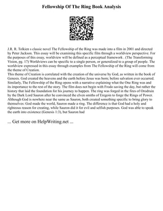Fellowship Of The Ring Book Analysis
J.R. R. Tolkien s classic novel The Fellowship of the Ring was made into a film in 2001 and directed
by Peter Jackson. This essay will be examining this specific film through a worldview perspective. For
the purposes of this essay, worldview will be defined as a perceptual framework . (The Transforming
Vision, pg. 17) Worldviews can be specific to a single person, or generalized to a group of people. The
worldview expressed in this essay through examples from The Fellowship of the Ring will come from
the theme of Creation.
This theme of Creation is correlated with the creation of the universe by God, as written in the book of
Genesis. God created the heavens and the earth before Jesus was born; before salvation ever occurred.
Similarly, The Fellowship of the Ring opens with a narrative explaining what the One Ring was and
its importance to the rest of the story. The film does not begin with Frodo saving the day, but rather the
history that laid the foundation for his journey to happen. The ring was forged in the fires of Orodruin
by the Dark Lord Sauron after he convinced the elven smiths of Eregoin to forge the Rings of Power.
Although God is nowhere near the same as Sauron, both created something specific to bring glory to
themselves: God made the world, Sauron made a ring. The difference is that God had a holy and
righteous reason for creating, while Sauron did it for evil and selfish purposes. God was able to speak
the earth into existence (Genesis 1:3), but Sauron had
... Get more on HelpWriting.net ...
 