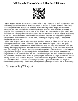 Selfishness In Thomas More s A Man For All Seasons
Lacking consideration for others and only concerned with one s own person, profit, and pleasure. The
theme that prevails throughout the book is selfishness. A man for all seasons is about a man, a very
historical figure Thomas more, a well respected man by the king and his people. Thomas More
remained silent when it came to his judgment and thought over king henry s divorce. Resulting, he
resigns as chancellor of England and refused to take the oath. He thought he could spare his life if he
remained silent. Not long after he was imprisoned, tried and eventually executed. Thomas More was a
selfish man. The sacrifices that Thomas More makes and the set events that happen throughout the
play prove that Thomas More was a selfish man. Such things as resigning his job, ... Show more
content on Helpwriting.net ...
Thomas more is trying to make Alice understand what he s going to do. More: Alice, if you can tell
me that you understand, I think I can make a good death if I have to. Again I choose this quote
because it really shows More s motive his real character. More was using the word death like it was
nothing. He was juggling around the word death as of it meant nothing to him. That there shows that
more was willing to go to extreme measures for his beliefs (pride). More s last words of comfort to his
daughter, More: Margaret, You have long known the secrets of my heart. More is comforting his
daughter with his last words and does not feel a single sense of guilt that he is leaving his daughter to
live without the father she loves. Instead of apologizing for his choices he simply tells her that she was
the only one that knew his heart. However, I know for a fact that Margaret did not know or want to
live without her father. This quote is saddening because the separation of a father and daughter is
overwhelmingly depressing. Thomas More putting his family through this shows that he is absolutely
... Get more on HelpWriting.net ...
 