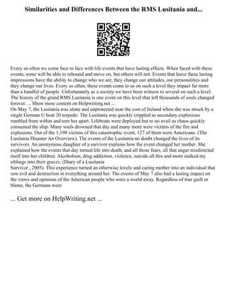 Similarities and Differences Between the RMS Lusitania and...
Every so often we come face to face with life events that have lasting effects. When faced with these
events, some will be able to rebound and move on, but others will not. Events that leave these lasting
impressions have the ability to change who we are, they change our attitudes, our personalities and
they change our lives. Every so often, these events come to us on such a level they impact far more
than a handful of people. Unfortunately as a society we have been witness to several on such a level.
The history of the grand RMS Lusitania is one event on this level that left thousands of souls changed
forever. ... Show more content on Helpwriting.net ...
On May 7, the Lusitania was alone and unprotected near the cost of Ireland when she was struck by a
single German U boat 20 torpedo. The Lusitania was quickly crippled as secondary explosions
rumbled from within and tore her apart. Lifeboats were deployed but to no avail as chaos quickly
consumed the ship. Many souls drowned that day and many more were victims of the fire and
explosions. Out of the 1,198 victims of this catastrophic event, 127 of them were Americans. (The
Lusitania Disaster An Overview). The events of the Lusitania no doubt changed the lives of its
survivors. An anonymous daughter of a survivor explains how the event changed her mother. She
explained how the events that day turned life into death; and all those fears, all that anger misdirected
itself into her children. Alcoholism, drug addiction, violence, suicide all this and more stalked my
siblings into their graves. (Diary of a Lusitania
Survivor , 2005). This experience turned an otherwise lovely and caring mother into an individual that
saw evil and destruction in everything around her. The events of May 7 also had a lasting impact on
the views and opinions of the American people who were a world away. Regardless of true guilt or
blame, the Germans were
... Get more on HelpWriting.net ...
 