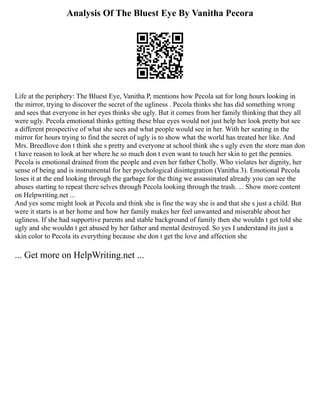 Analysis Of The Bluest Eye By Vanitha Pecora
Life at the periphery: The Bluest Eye, Vanitha P, mentions how Pecola sat for long hours looking in
the mirror, trying to discover the secret of the ugliness . Pecola thinks she has did something wrong
and sees that everyone in her eyes thinks she ugly. But it comes from her family thinking that they all
were ugly. Pecola emotional thinks getting these blue eyes would not just help her look pretty but see
a different prospective of what she sees and what people would see in her. With her seating in the
mirror for hours trying to find the secret of ugly is to show what the world has treated her like. And
Mrs. Breedlove don t think she s pretty and everyone at school think she s ugly even the store man don
t have reason to look at her where he so much don t even want to touch her skin to get the pennies.
Pecola is emotional drained from the people and even her father Cholly. Who violates her dignity, her
sense of being and is instrumental for her psychological disintegration (Vanitha 3). Emotional Pecola
loses it at the end looking through the garbage for the thing we assassinated already you can see the
abuses starting to repeat there selves through Pecola looking through the trash. ... Show more content
on Helpwriting.net ...
And yes some might look at Pecola and think she is fine the way she is and that she s just a child. But
were it starts is at her home and how her family makes her feel unwanted and miserable about her
ugliness. If she had supportive parents and stable background of family then she wouldn t get told she
ugly and she wouldn t get abused by her father and mental destroyed. So yes I understand its just a
skin color to Pecola its everything because she don t get the love and affection she
... Get more on HelpWriting.net ...
 