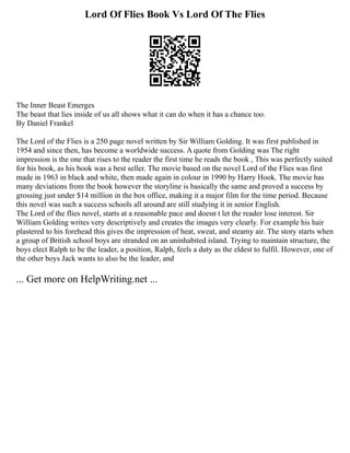 Lord Of Flies Book Vs Lord Of The Flies
The Inner Beast Emerges
The beast that lies inside of us all shows what it can do when it has a chance too.
By Daniel Frankel
The Lord of the Flies is a 250 page novel written by Sir William Golding. It was first published in
1954 and since then, has become a worldwide success. A quote from Golding was The right
impression is the one that rises to the reader the first time he reads the book , This was perfectly suited
for his book, as his book was a best seller. The movie based on the novel Lord of the Flies was first
made in 1963 in black and white, then made again in colour in 1990 by Harry Hook. The movie has
many deviations from the book however the storyline is basically the same and proved a success by
grossing just under $14 million in the box office, making it a major film for the time period. Because
this novel was such a success schools all around are still studying it in senior English.
The Lord of the flies novel, starts at a reasonable pace and doesn t let the reader lose interest. Sir
William Golding writes very descriptively and creates the images very clearly. For example his hair
plastered to his forehead this gives the impression of heat, sweat, and steamy air. The story starts when
a group of British school boys are stranded on an uninhabited island. Trying to maintain structure, the
boys elect Ralph to be the leader, a position, Ralph, feels a duty as the eldest to fulfil. However, one of
the other boys Jack wants to also be the leader, and
... Get more on HelpWriting.net ...
 