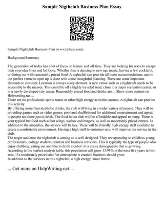 Sample Nigthclub Business Plan Essay
Sample Nightclub Business Plan (www.bplans.com)
BackgroundSummary
The generation of today has a lot of focus on leisure and off time. They are looking for ways to escape
their everyday lives and let loose. Whether that is dancing to new age music, having a few cocktails,
or dining out with reasonably priced food. A nightclub can provide all these accommodations, and is
the perfect venue to open up is done with some thoughtful planning. There are some important
elements to consider. Location is always a key element. A new venue such as a nightclub needs to be
accessible to the masses. This could be off a highly traveled road, close to a major recreation center, or
in a newly developed city center. Reasonably priced food and drinks are ... Show more content on
Helpwriting.net ...
There are no professional sports teams or other high energy activities around. A nightclub can provide
this activity.
By offering more than alcoholic drinks, the club will bring in a wider variety of people. They will be
providing games such as video games, pool and shuffleboard for additional entertainment and appeal
to people not there just to drink. The food in the club will be affordable and appeal to many. There is
your typical bar food such as hot wings, nachos and burgers, as well as moderately priced entrees. In
addition to the amenities, the service will be key. There will be friendly high energy staff available to
create a comfortable environment. Having a high staff to customer ratio will improve the service in the
club.
The target audience the nightclub is aiming at is well designed. They are appealing to childless young
professionals, college students, tourists and business travelers. This is typically the type of people who
enjoy clubbing, eating out and like to drink alcohol. It is also a demographic that is growing.
According to the market analysis table, this population will grow 13.95% in the next five years in this
area. If a moderately priced and fun atmosphere is created, business should grow.
In addition to the services in this nightclub, a high energy dance theme
... Get more on HelpWriting.net ...
 