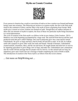 Myths on Cosmic Creation
Every person in America has a myth or conviction of truth as to how creation was formed and human
beings came into existence. The following are inclusive in creation myths, the first is the Zulu myth
found in the continent of Africa, and the other is the myth of Norse originating from Europe. Both
myths give a reason as to how creation was formed on earth. Though there are endless amounts of
ideas and vast amounts of myths to explore, the focus of these two particular myths brings fascination
to a social phenomenon.
The cycle of creation in the Zulu myth is as follows in the in text citation ( Zulu Creation , 2011):
Darkness was in the beginning accompanied by a large seed. The seed fell from heaven and the seed
produced reeds that grew called Uthlanga. One seed in particular grew into a man and his named
Unkulunkulu. He grew so large and heavy that he broke off and fell to earth. As he fell, he walked
earth with a purpose to grow other seeds into male and female. Outside of humans, Unkulunkulu
created animals, mountains, lakes, and the sun and moon. He taught female and male how to survive
by imparting agriculture to grow things, how to hunt, and make fire. Unkulunkulu sent a chameleon
into the world with the message that his people will live forever. As this animal took too long, his
impatience grew and a lizard sent out a message of death completing the circle of birth to death.
The introduction of creation in the Norse myth is as follows from the in text citation
... Get more on HelpWriting.net ...
 