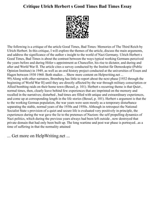Critique Ulrich Herbert s Good Times Bad Times Essay
The following is a critique of the article Good Times, Bad Times: Memories of The Third Reich by
Ulrich Herbert. In this critique, I will explore the themes of the article, discuss the main arguments,
and address the significance of the author s insight to the world of Nazi Germany. Ulrich Herbert s
Good Times, Bad Times is about the contrast between the ways typical working Germans perceived
the years before and during Hitler s appointment as Chancellor, his rise to dictator, and during and
after and World War II. The article cites a survey conducted by the Institut für Demoskopie (Public
Opinion Institute) in 1949, as well as an oral history project conducted at the universities of Essen and
Hagen between 1930 1960. Both studies ... Show more content on Helpwriting.net ...
99) Along with other narrators, Bromberg has little to report about the next phase [1932 through the
beginning of World War II] until they are directly affected by the war through military conscription or
Allied bombing raids on their home town (Bessel, p. 101). Herbert s recurring theme is that Quiet ,
normal times, then, clearly leave behind few experiences that are imprinted on the memory and
recalled in the narratives; disturbed , bad times are filled with unique and extraordinary experiences,
and come up at corresponding length in the life stories (Bessel, p. 101). Herbert s argument is that the
to the working German population, the war years were seen mostly as a temporary disturbance
separating the stable, normal years of the 1930s and 1950s. Although in retrospect the National
Socialist State s provision of a quiet and secure life is evaluated very positively in principle, the
experiences during the war gave the lie to the pretenses of Nazism: the self propelling dynamics of
Nazi politics, which during the previous years always had been left outside , now destroyed that
private domain that had only been built up. The long wartime and post war phase is portrayed...as a
time of suffering in that the normality attained
... Get more on HelpWriting.net ...
 