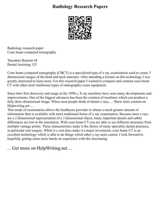 Radiology Research Papers
Radiology research paper
Cone beam computed tomography
Theodore Bennett #4
Dental Assisting 125
Cone beam computed tomography (CBCT) is a specialized type of x ray examination used to create 3
dimensional images of the head and neck structure. After attending a lecture on this technology I was
greatly interested to learn more. For this research paper I wanted to compare and contrast cone beam
CT with other more traditional types of radiographic exam equipment.
Since their first discovery and usage in the 1890 s, X ray machines have seen many developments and
improvements. One of the biggest advances has been the creation of machines which can produce a
fully three dimensional image. When most people think of dental x rays, ... Show more content on
Helpwriting.net ...
This mode of examination allows the healthcare provider to obtain a much greater amount of
information then is available with more traditional forms of x ray examination. Because most x rays
are a 2 dimensional representation of a 3 dimensional object, many important details and subtle
differences are lost in the translation. With cone beam CT you are able to see different structures from
multiple vantage points. These characteristics make it the choice of many speciality dental practices,
in particular oral surgery. While it s cost does make it a major investment, cone beam CT is an
excellent technology which is able to do things which other x ray units cannot. I look forward to
hopefully getting some more hands on experience with this fascinating
... Get more on HelpWriting.net ...
 