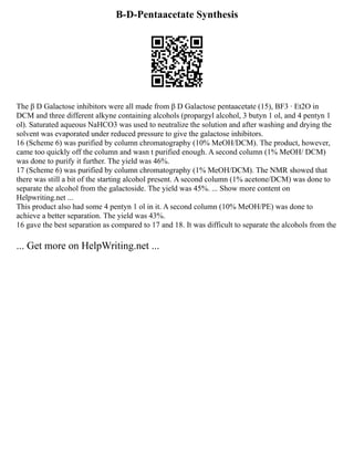 Β-D-Pentaacetate Synthesis
The β D Galactose inhibitors were all made from β D Galactose pentaacetate (15), BF3 ∙ Et2O in
DCM and three different alkyne containing alcohols (propargyl alcohol, 3 butyn 1 ol, and 4 pentyn 1
ol). Saturated aqueous NaHCO3 was used to neutralize the solution and after washing and drying the
solvent was evaporated under reduced pressure to give the galactose inhibitors.
16 (Scheme 6) was purified by column chromatography (10% MeOH/DCM). The product, however,
came too quickly off the column and wasn t purified enough. A second column (1% MeOH/ DCM)
was done to purify it further. The yield was 46%.
17 (Scheme 6) was purified by column chromatography (1% MeOH/DCM). The NMR showed that
there was still a bit of the starting alcohol present. A second column (1% acetone/DCM) was done to
separate the alcohol from the galactoside. The yield was 45%. ... Show more content on
Helpwriting.net ...
This product also had some 4 pentyn 1 ol in it. A second column (10% MeOH/PE) was done to
achieve a better separation. The yield was 43%.
16 gave the best separation as compared to 17 and 18. It was difficult to separate the alcohols from the
... Get more on HelpWriting.net ...
 
