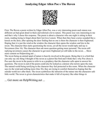 Analyzing Edgar Allen Poe s The Raven
First, The Raven a poem written by Edgar Allen Poe, was a very interesting poem each stanza was
different yet had great detail in them and referred a lot to nature. This poem was very interesting to me
and that s why I chose this response. The poem is about a character who one night is sitting in their
room, reading trying to forget about their lost love Lenore. When then they hear a noise sounded like a
knock on the door, after opening the door finding that no one is there the character is then frightened.
Hoping that it is just the wind at the window the character then opens the window and lets in the
raven. The character then starts questioning the raven, yet all the raven would reply and say is
Nevermore (line 16). The character then ask more question getting more personal. The raven still
replying nevermore causes the character to get more frightened yet still talks to the raven. ... Show
more content on Helpwriting.net ...
The raven being an animal apart of nature is heavily involved in this poem. Being that it is a bird that
can only say one thing I thought of the raven as a parrot like bird and I think that s why Poe chose it.
Poe uses the raven in the poem to refer to as a prophecy that the character calls upon to answer his
questions. The raven in end of the poem could also be looked as a demon who terrors upon the man.
The natural world being terrifying to the character they feel protected in this room. When the character
says tis the wind and nothing more (line 36), they are trying to comfort themselves hoping that the
outside world isn t after them. The raven symbolizes the intrusion of the nature into the characters safe
little world. The raven is given characteristics that make it full of mystery like other things in
... Get more on HelpWriting.net ...
 