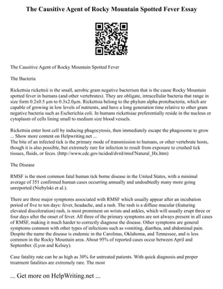 The Causitive Agent of Rocky Mountain Spotted Fever Essay
The Causitive Agent of Rocky Mountain Spotted Fever
The Bacteria
Rickettsia rickettsii is the small, aerobic gram negative bacterium that is the cause Rocky Mountain
spotted fever in humans (and other vertebrates). They are obligate, intracellular bacteria that range in
size form 0.2x0.5 µm to 0.3x2.0µm. Rickettsia belong to the phylum alpha protobacteria, which are
capable of growing in low levels of nutrients, and have a long generation time relative to other gram
negative bacteria such as Escherichia coli. In humans rickettsiae preferentially reside in the nucleus or
cytoplasm of cells lining small to medium size blood vessels.
Rickettsia enter host cell by inducing phagocytosis, then immediately escape the phagosome to grow
... Show more content on Helpwriting.net ...
The bite of an infected tick is the primary mode of transmission to humans, or other vertebrate hosts,
though it is also possible, but extremely rare for infection to result from exposure to crushed tick
tissues, fluids, or feces. (http://www.cdc.gov/ncidod/dvrd/rmsf/Natural_Hx.htm)
The Disease
RMSF is the most common fatal human tick borne disease in the United States, with a minimal
average of 351 confirmed human cases occurring annually and undoubtedly many more going
unreported (Niebylski et al.).
There are three major symptoms associated with RMSF which usually appear after an incubation
period of five to ten days: fever, headache, and a rash. The rash is a diffuse macular (featuring
elevated discoloration) rash, is most prominent on wrists and ankles, which will usually erupt three or
four days after the onset of fever. All three of the primary symptoms are not always present in all cases
of RMSF, making it much harder to correctly diagnose the disease. Other symptoms are general
symptoms common with other types of infections such as vomiting, diarrhea, and abdominal pain.
Despite the name the disease is endemic in the Carolinas, Oklahoma, and Tennessee, and is less
common in the Rocky Mountain area. About 95% of reported cases occur between April and
September. (Lyon and Kelsey).
Case fatality rate can be as high as 30% for untreated patients. With quick diagnosis and proper
treatment fatalities are extremely rare. The most
... Get more on HelpWriting.net ...
 