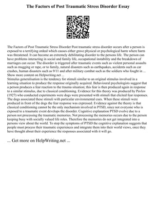 The Factors of Post Traumatic Stress Disorder Essay
The Factors of Post Traumatic Stress Disorder Post traumatic stress disorder occurs after a person is
exposed to a terrifying ordeal which causes either grave physical or psychological harm where harm
was threatened. It can become an extremely debilitating disorder to the persons life. The person can
have problems interacting in social and family life, occupational instability and the breakdown of
marriages can occur. The disorder is triggered after traumatic events such as violent personal assaults
such as mugging or rape, or to family, natural disasters such as earthquakes, accidents such as car
crashes, human disasters such as 9/11 and after military combat such as the soldiers who fought in ...
Show more content on Helpwriting.net ...
Stimulus generalisation is the tendency for stimuli similar to an original stimulus involved in a
learning situation to produce the response originally acquired. Behavioural psychologists suggest that
a person produces a fear reaction to the trauma situation; this fear is then produced again in response
to a similar stimulus, due to classical conditioning. Evidence for this theory was produced by Pavlov
(1927) who conducted experiments were dogs were presented with stimuli that elicited fear responses.
The dogs associated these stimuli with particular environmental cues. When these stimuli were
produced in front of the dogs the fear response was expressed. Evidence against the theory is that
classical conditioning cannot be the only mechanism involved in PTSD, since not everyone who is
exposed to a traumatic event develops the disorder. Cognitive explanation PTSD evolve due to a
person not processing the traumatic memories. Not processing the memories occurs due to the person
keeping busy with socially valued life roles. Therefore the memories do not get integrated into a
persons view about the world. To stop the symptoms of PTSD the cognitive explanation suggests that
people must process their traumatic experiences and integrate them into their world views, once they
have thought about their experience the responses associated with it will go.
... Get more on HelpWriting.net ...
 