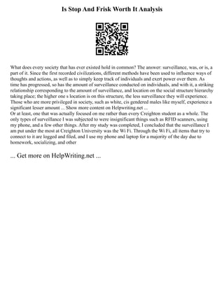 Is Stop And Frisk Worth It Analysis
What does every society that has ever existed hold in common? The answer: surveillance, was, or is, a
part of it. Since the first recorded civilizations, different methods have been used to influence ways of
thoughts and actions, as well as to simply keep track of individuals and exert power over them. As
time has progressed, so has the amount of surveillance conducted on individuals, and with it, a striking
relationship corresponding to the amount of surveillance, and location on the social structure hierarchy
taking place; the higher one s location is on this structure, the less surveillance they will experience.
Those who are more privileged in society, such as white, cis gendered males like myself, experience a
significant lesser amount ... Show more content on Helpwriting.net ...
Or at least, one that was actually focused on me rather than every Creighton student as a whole. The
only types of surveillance I was subjected to were insignificant things such as RFID scanners, using
my phone, and a few other things. After my study was completed, I concluded that the surveillance I
am put under the most at Creighton University was the Wi Fi. Through the Wi Fi, all items that try to
connect to it are logged and filed, and I use my phone and laptop for a majority of the day due to
homework, socializing, and other
... Get more on HelpWriting.net ...
 