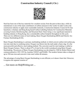 Construction Industry Council ( Cic )
Steel has been one of the key materials for a modern society from the past to these days, while its
manufacture is one of the main contributors of carbon emission in the world. In order to drive the
construction industry to apply more sustainable materials, Construction Industry Council (CIC) has
launched a voluntary and Hong Kong based Carbon Labelling Scheme for Construction Materials
covering Cement, Reinforcing Bar, and Structural Steel. Steel, being a very significant material in
building industry in Hong Kong, has a considerable carbon footprint throughout its life cycle.
There are two different routes of steel making, Basic Oxygen Steelmaking (BOS) and Electric Arc
Furnace Steelmaking (EAS).
Basic Oxygen Steelmaking is a primary steelmaking method, in which convert carbon rich molten pig
iron into steel due to oxidizing action. Oxygen was blown into the melt under a basic slag. It is the
most powerful and effective steel making method. The converter used for steel making is called as
Basic Oxygen Furnace. There is about 67% of steel in the world is produced using Basic Oxygen
Steelmaking. The process of Basic Oxygen Steelmaking was developed in 1948 by Robert Durrer and
commercialized in 1952 1953 by Austrian VOEST and ÖAMG. The modern furnace takes a charge of
up to 350 tons iron and converts it into steel within 40 minutes.
The advantage of using Basic Oxygen Steelmaking is cost efficient, as it doesn t burn fuel. However,
it requires the separate creation of
... Get more on HelpWriting.net ...
 
