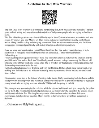 Alcoholism In Once Were Warriors
The film Once Were Warriors is a brutal and hard hitting film, both physically and mentally. The film
gives us hard hitting and unsentimental description of indigenous people who are trying to find their
roots.
The film s first image shows us a beautiful landscape in New Zealand with water, mountains and nice
colors. Of course: You hear Maoris to! Then zooms out and we see that there is only one billboard
beside a busy road in a dirty and decaying urban area. Now we are out on the streets, and the film s
protagonists connected graphically with initial titles for an absorbent soundtrack.
Once we were warriors depicts a typical Maori family as they live today. Unemployment is high,
alcoholism is rising and many find themselves not conducive ... Show more content on
Helpwriting.net ...
Following the partial separate stories of these five characters drawn a picture of the situation and the
possibilities of this nation. Beth has Tainui background; a former ruling class among the Maoris still
retaining some of their lands and sacred sites. She is proud of her background without preventing her
from seeing current reality in the eye.
Her husband is charming, beer drinking and very hard hitting. He has a hard slave background, who
making him feel inferior to his wife and not really have any reason to dream back to ancient Maori
times rather:
His ancestors were also at the bottom of society. Jake shows this by dominating both the home and the
local pub with muscle power. The eldest son of the house moves out in protest and related to a gang of
young Maori who are trying to create a family TAO (which the group is called).
The youngest son wandering in the evil city, while he obtains bad friends and gets caught by the police
for car theft. The result is that the child puts him on a kid home where he trained in the ancient Maori
traditions (And that s fine. The daughter stays most of themselves and write about their own
experiences, but also stories based on Maori people. In her world there are at least a dream of a
different
... Get more on HelpWriting.net ...
 
