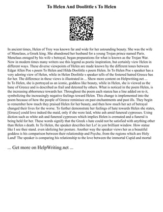 To Helen And Doolittle s To Helen
In ancient times, Helen of Troy was known far and wide for her astounding beauty. She was the wife
of Menelaus, a Greek king. She abandoned her husband for a young Trojan prince named Paris.
Menelaus enraged by his wife s betrayal, began preparations for what is known as the Trojan War.
Now in modern times many writers use this legend as poetic inspiration, but certainly view Helen in
different ways. These diverse viewpoints of Helen are made known by the different tones between
Edgar Allen Poe s poem To Helen and Hilda Doolittle s poem Helen. In To Helen Poe s speaker has a
very adoring view of Helen, while in Helen Doolittle s speaker tells of the fostered hatred Greece has
for her. The difference in these views is illustrated in ... Show more content on Helpwriting.net ...
In To Helen, she is portrayed as an iconic, goddess like beauty, while in Helen, she is viewed as the
bane of Greece and is described as frail and detested by others. What is noticed in the poem Helen, is
the increasing abhorrence towards her. Throughout the poem each stanza has a line added on to it,
symbolizing the increasingly negative feelings toward Helen. This change is implemented into the
poem because of how the people of Greece reminisce on past enchantments and past ills. They begin
to remember how much they praised Helen for her beauty, and then how much her act of betrayal
changed their lives for the worse. To further demonstrate her feelings of hate towards Helen she states,
[Greece] could love indeed the maid, only if she were laid, white ash amid funereal cypresses. Using
diction such as white ash and funereal cypresses which implies Helen is cremated and a funeral is
being held for her. These words signify that the Greek s hate could not be satisfied with anything other
than Helen s death. In To Helen, the speaker describes her Lo! in yon brilliant window. How statue
like I see thee stand. even idolizing her posture. Another way the speaker views her as a beautiful
goddess is his comparison between their relationship and Psyche, from the regions which are Holy
Land! The speaker is comparing his relationship to the love between the immortal Cupid and mortal
... Get more on HelpWriting.net ...
 