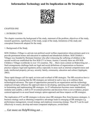 Information Technology and Its Implication on Hr Strategies
CHAPTER ONE
1. INTRODUCTION
The chapter examines the background of the study, statement of the problem, objectives of the study,
research questions, significance of the study, scope of the study, limitations of the study and
conceptual framework adopted for the study.
1. Background of the Study
SOS Children s Village is a private non political social welfare organization whose primary goal is to
provide permanent homes and education to orphaned and abandoned children. SOS Children s
Villages was founded by Hermann Gmeiner who after witnessing the suffering of children in the
second world war established the first SOS CV in Imnst, Austria. Currently there are 450 SOS
Children s Villages worldwide in over 132 countries. The ... Show more content on Helpwriting.net ...
Such arrangements challenge both our legal and social definitions of organizations as business
practice outpaces legal and regulatory policy especially in areas such as internal competitiveness and
trade, intellectual property, privacy, security, family, community, education and culture (Applegate,
2003).
These rapid changes call for rapid, revision and overhaul of HR strategies. The HR executives have a
big challenge in ensuring that the HR strategies are tailored in such a way as to embrace these
technological advances. The types of opportunities pursued by an organization and the technology
employed strongly influence the approach taken to developing, operating and managing IT especially
in formulating and implementing HR strategies. As IT infrastructure becomes more standardized,
modular and scalable, a shift in IT investment priorities and decisions from a cost avoidance, project
centered approach to an asset based strategic option approach and these impacts on HR strategies.
The implication of IT on HR strategies is diverse since HR strategies flow from business strategies. A
business strategy such as obtaining competitive advantage leads to emerging of HR strategies e.g.
performance management, reward strategy and employee resourcing strategy. Thus ICT can be used
effectively to source, develop and retain competent employees, reward them
... Get more on HelpWriting.net ...
 