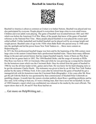 Baseball in America Essay
Baseball in America is about as common as Cricket is to Indian Nations. Baseball was played and was
also participated by everyone. People played it everywhere from large cities to even small towns.
Children and even adults were playing. The game of baseball was invented between 1861 and 1865
which was before the American Civil War. Many of the people that know of the game of baseball
reference as the National Past Time . Many people played baseball or even played the cousin sport
called softball. Unlike basketball and football baseball can be played well by an average height and
weight person. Baseball came of age in the 1920s when Babe Ruth who passed away in 1948 came
into the spotlight and led the power house New York Yankees to ... Show more content on
Helpwriting.net ...
In 1871 the first professional baseball league was born and by the beginning of the 20th century most
large cities in the eastern United States had a professional baseball team. Theres been many different
things in the past and current history that has impact baseball majorly. Some of them are Pete Rose
when he bet on games back in 1983, The 1994 Baseball Strike, and the usage of steroids or PEDs.
Pete Rose was born in 1941 in Cincinnati, Ohio and while he was growing up a young kid he cheered
for the hometown team which was the Cincinnati Reds. Once he retired from the game of baseball in
1986 he was the all time leader in hits, games and at bats. He was know for his hard charging style so
he got the nickname Charlie Hustle . The nickname was given to him by an All Star New York Yankee
pitcher by the name of Whitey Ford. A few years after he retired from the game of baseball he got a
managerial job with his hometown team the Cincinnati Reds (Biography). A few years after Mr. Rose
got the job with the Reds he was questioned by then commissioner of baseball Peter Ueberroth on
gambling charges. A month later the rumors circulate publicly about Rose s gambling problems and he
also said, I d be willing to bed you, if I were a betting man, that I have never bet on baseball. In June
of 1989 Giamatti s report which was confidential was released to the media by the court officials. The
report shows that in 85, 86 and 87 Pete Rose had bet on
... Get more on HelpWriting.net ...
 