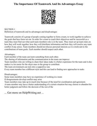 The Importance Of Teamwork And Its Advantages Essay
SECTION 1
Definition of teamwork and its advantages and disadvantages
Teamwork consists of a group of people coming together to form a team, to work together to achieve
the goals that have been set out. In order for a team to reach their objectives and be successful as a
team they must find out what each team members role is in the team. They must set up team rules on
how they will work together, how they will distribute information and how they will resolve any team
conflict if any arises. Team members should not discuss personal interests as it is irrelevant to the
contributions of team goals. Each member should respect each other.
Advantages;
Each member of the team can learn something from each other.
The sharing of information and the communication in the team can improve
Team members who are willing to share their ideas make it a better experience for the team and it also
makes it a lot easier for the shyer ones in the group to contribute
The team environment can turn into a supportive one
Every team member has a different style and this can lead to finding new approaches to tasks
Disadvantages;
Some team members may have no experience of working in a team
If disagreements develop conflict may arise
Team members may take up to much time because of the need for coordination and agreement.
A team member may have a better understanding of a certain situation but may choose to abandon his
better judgment and follow the decision of the rest of the
... Get more on HelpWriting.net ...
 