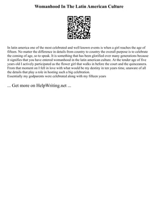 Womanhood In The Latin American Culture
In latin america one of the most celebrated and well known events is when a girl reaches the age of
fifteen. No matter the difference in details from country to country the overall purpose is to celebrate
the coming of age, so to speak. It is something that has been glorified over many generations because
it signifies that you have entered womanhood in the latin american culture. At the tender age of five
years old I actively participated as the flower girl that walks in before the court and the quinceanera.
From that moment on I fell in love with what would be my destiny in ten years time, unaware of all
the details that play a role in hosting such a big celebration.
Essentially my godparents were celebrated along with my fifteen years
... Get more on HelpWriting.net ...
 