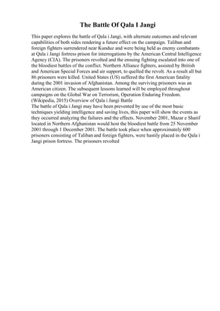 The Battle Of Qala I Jangi
This paper explores the battle of Qala i Jangi, with alternate outcomes and relevant
capabilities of both sides rendering a future effect on the campaign. Taliban and
foreign fighters surrendered near Kunduz and were being held as enemy combatants
at Qala i Jangi fortress prison for interrogations by the American Central Intelligence
Agency (CIA). The prisoners revolted and the ensuing fighting escalated into one of
the bloodiest battles of the conflict. Northern Alliance fighters, assisted by British
and American Special Forces and air support, to quelled the revolt. As a result all but
86 prisoners were killed. United States (US) suffered the first American fatality
during the 2001 invasion of Afghanistan. Among the surviving prisoners was an
American citizen. The subsequent lessons learned will be employed throughout
campaigns on the Global War on Terrorism, Operation Enduring Freedom.
(Wikipedia, 2015) Overview of Qala i Jangi Battle
The battle of Qala i Jangi may have been prevented by use of the most basic
techniques yielding intelligence and saving lives, this paper will show the events as
they occurred analyzing the failures and the effects. November 2001, Mazar e Sharif
located in Northern Afghanistan would host the bloodiest battle from 25 November
2001 through 1 December 2001. The battle took place when approximately 600
prisoners consisting of Taliban and foreign fighters, were hastily placed in the Qala i
Jangi prison fortress. The prisoners revolted
 