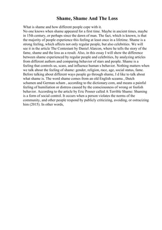 Shame, Shame And The Loss
What is shame and how different people cope with it.
No one knows when shame appeared for a first time. Maybe in ancient times, maybe
in 15th century, or perhaps since the dawn of man. The fact, which is known, is that
the majority of people experience this feeling at least once in a lifetime. Shame is a
strong feeling, which affects not only regular people, but also celebrities. We will
see it in the article The Contestant by Daniel Alarcon, where he tells the story of the
fame, shame and the loss as a result. Also, in this essay I will show the difference
between shame experienced by regular people and celebrities, by analyzing articles
from different authors and comparing behavior of stars and people. Shame is a
feeling that controls us, scare, and influence human s behavior. Nothing matters when
we talk about the feeling of shame: gender, religion, race, age, social status, fame.
Before talking about different ways people go through shame, I d like to talk about
what shame is. The word shame comes from an old English sceamu , Dutch
schamen and German scham , according to the dictionary.com, and means a painful
feeling of humiliation or distress caused by the consciousness of wrong or foolish
behavior. According to the article by Eric Posner called A Terrible Shame: Shaming
is a form of social control. It occurs when a person violates the norms of the
community, and other people respond by publicly criticizing, avoiding, or ostracizing
him (2015). In other words,
 