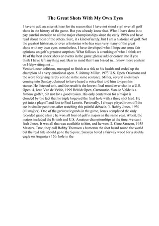 The Great Shots With My Own Eyes
I have to add an asterisk here for the reason that I have not stood vigil over all golf
shots in the history of the game. But you already knew that. What I have done is to
pay careful attention to all the major championships since the early 1990s and have
read about most of the others. Sure, it s kind of nerdy, but I am a historian of golf. Not
the greatest historian, or even a historian who has seen very many of the great
shots with my own eyes; nonetheless, I have developed what I hope are some fair
opinions on golf s greatest surprises. What follows is a ranking of what I think are
10 of the best shock shots or events in the game; please add or correct me if you
think I have left anything out. Bear in mind that I am biased in... Show more content
on Helpwriting.net ...
Venturi, near delirious, managed to finish at a risk to his health and ended up the
champion of a very emotional open. 5. Johnny Miller, 1973 U.S. Open. Oakmont and
the word forgiving rarely collide in the same sentence. Miller, several shots back
coming into Sunday, claimed to have heard a voice that told him to open his
stance. He listened to it, and the result is the lowest final round ever shot in a U.S.
Open. 4. Jean Van de Velde, 1999 British Open, Carnoustie. Van de Velde is a
famous golfer, but not for a good reason. His only contention for a major is
clouded by the fact that he triple bogeyed the final hole with a three shot lead. He
got into a playoff and lost to Paul Lawrie. Personally, I always played irons off the
tee in similar positions after watching this painful debacle. 3. Bobby Jones, 1930
(all majors). One of the greatest legends in the game, Jones completed the only
recorded grand slam ; he won all four of golf s majors in the same year. Albeit, the
majors included the British and U.S. Amateur championships at the time, we can t
fault Jones. It was all that was available to him, and he won. 2. Gene Sarazen, 1935
Masters. True, they call Bobby Thomson s homerun the shot heard round the world
but the real title should go to the Squire. Sarazen holed a fairway wood for a double
eagle on Augusta s 15th hole in the
 