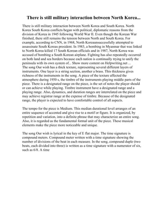 There is still military interaction between North Korea...
There is still military interaction between North Korea and South Korea. North
Korea South Korea conflicts began with political, diplomatic reasons from the
division of Korea in 1945 following World War II. Even though the Korean War
finished, there still remains the tension between North and South Korea. For
example, according to CNN, in 1968, North Koreaunsuccessfully attempted to
assassinate South Koreas president. In 1983, a bombing in Myanmar that was linked
to North Korea killed 17 South Korean officials and in 1987, North Korea was
accused of bombing a South Korean airplane. Fighting has also repeatedly occurred
on both land and sea borders because each nation is continually trying to unify the
peninsula with its own system of... Show more content on Helpwriting.net ...
The song Our wish has a thick texture, representing several different layers of
instruments. One layer is a string section, another a brass. This thickness gives
richness of the instruments in the song. A piece of the texture affected the
atmosphere during 1950 s, the timbre of the instruments playing middle parts of the
piece. There is a designated range on the piece, is the set of notes the player should
or can achieve while playing. Timbre instrument have a designated range and a
playing range. Also, dynamics, and duration ranges are interrelated on the piece and
may achieve registrar range at the expense of timbre. Because of the designated
range, the player is expected to have comfortable control of all aspects.
The tempo for the piece is Medium. This median durational level arranges of an
entire sequence of accented and give rise to a motif or figure. It is organized, by
repetition and variation, into a definite phrase that may characterize an entire song.
Also, it is regarded as the fundamental formal unit of the piece. These musical
elements make the piece more noticeable and unique.
The song Our wish is lyrical in the key of E flat major. The time signature is
compound meters. Compound meter written with a time signature showing the
number of divisions of the beat in each measure. In the song, compound duple (two
beats, each divided into three) is written as a time signature with a numerator of six,
such as 6/8. A time
 