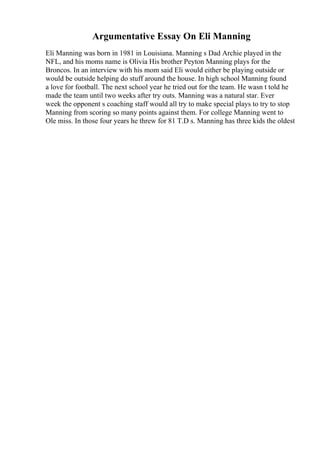 Argumentative Essay On Eli Manning
Eli Manning was born in 1981 in Louisiana. Manning s Dad Archie played in the
NFL, and his moms name is Olivia His brother Peyton Manning plays for the
Broncos. In an interview with his mom said Eli would either be playing outside or
would be outside helping do stuff around the house. In high school Manning found
a love for football. The next school year he tried out for the team. He wasn t told he
made the team until two weeks after try outs. Manning was a natural star. Ever
week the opponent s coaching staff would all try to make special plays to try to stop
Manning from scoring so many points against them. For college Manning went to
Ole miss. In those four years he threw for 81 T.D s. Manning has three kids the oldest
 