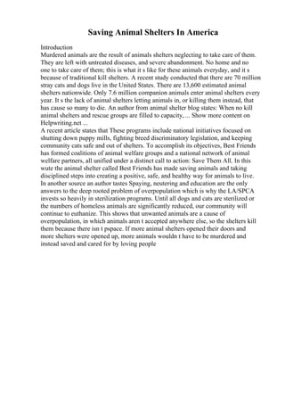 Saving Animal Shelters In America
Introduction
Murdered animals are the result of animals shelters neglecting to take care of them.
They are left with untreated diseases, and severe abandonment. No home and no
one to take care of them; this is what it s like for these animals everyday, and it s
because of traditional kill shelters. A recent study conducted that there are 70 million
stray cats and dogs live in the United States. There are 13,600 estimated animal
shelters nationwide. Only 7.6 million companion animals enter animal shelters every
year. It s the lack of animal shelters letting animals in, or killing them instead, that
has cause so many to die. An author from animal shelter blog states: When no kill
animal shelters and rescue groups are filled to capacity, ... Show more content on
Helpwriting.net ...
A recent article states that These programs include national initiatives focused on
shutting down puppy mills, fighting breed discriminatory legislation, and keeping
community cats safe and out of shelters. To accomplish its objectives, Best Friends
has formed coalitions of animal welfare groups and a national network of animal
welfare partners, all unified under a distinct call to action: Save Them All. In this
wute the animal shelter called Best Friends has made saving animals and taking
disciplined steps into creating a positive, safe, and healthy way for animals to live.
In another source an author tastes Spaying, neutering and education are the only
answers to the deep rooted problem of overpopulation which is why the LA/SPCA
invests so heavily in sterilization programs. Until all dogs and cats are sterilized or
the numbers of homeless animals are significantly reduced, our community will
continue to euthanize. This shows that unwanted animals are a cause of
overpopulation, in which animals aren t accepted anywhere else, so the shelters kill
them because there isn t pspace. If more animal shelters opened their doors and
more shelters were opened up, more animals wouldn t have to be murdered and
instead saved and cared for by loving people
 