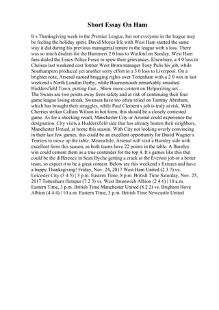 Short Essay On Ham
It s Thanksgiving week in the Premier League, but not everyone in the league may
be feeling the holiday spirit. David Moyes life with West Ham started the same
way it did during his previous managerial tenure in the league with a loss. There
was so much disdain for the Hammers 2 0 loss to Watford on Sunday, West Ham
fans dialed the Essex Police Force to spew their grievances. Elsewhere, a 4 0 loss to
Chelsea last weekend cost former West Brom manager Tony Pulis his job, while
Southampton produced yet another sorry effort in a 3 0 loss to Liverpool. On a
brighter note, Arsenal earned bragging rights over Tottenham with a 2 0 win in last
weekend s North London Derby, while Bournemouth remarkably smashed
Huddersfield Town, putting four... Show more content on Helpwriting.net ...
The Swans are two points away from safety and at risk of continuing their four
game league losing streak. Swansea have too often relied on Tammy Abraham,
which has brought their struggles, while Paul Clement s job is truly at risk. With
Cherries striker Callum Wilson in hot form, this should be a closely contested
game. As for a shocking result, Manchester City or Arsenal could experience the
designation. City visits a Huddersfield side that has already beaten their neighbors,
Manchester Untied, at home this season. With City not looking overly convincing
in their last few games, this could be an excellent opportunity for David Wagner s
Terriers to move up the table. Meanwhile, Arsenal will visit a Burnley side with
excellent form this season, as both teams have 22 points in the table. A Burnley
win could cement them as a true contender for the top 4. It s games like this that
could be the difference in Sean Dyche getting a crack at the Everton job or a better
team, so expect it to be a great contest. Below are this weekend s fixtures and have
a happy Thanksgiving! Friday, Nov. 24, 2017 West Ham United (2 3 7) vs.
Leicester City (3 4 5) | 3 p.m. Eastern Time, 8 p.m. British Time Saturday, Nov. 25,
2017 Tottenham Hotspur (7 2 3) vs. West Bromwich Albion (2 4 6) | 10 a.m.
Eastern Time, 3 p.m. British Time Manchester United (8 2 2) vs. Brighton Hove
Albion (4 4 4) | 10 a.m. Eastern Time, 3 p.m. British Time Newcastle United
 