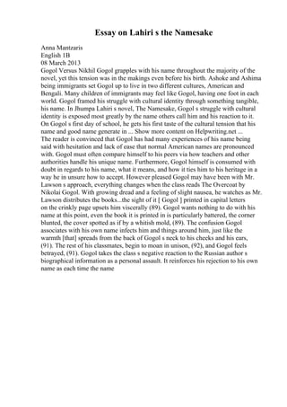 Essay on Lahiri s the Namesake
Anna Mantzaris
English 1B
08 March 2013
Gogol Versus Nikhil Gogol grapples with his name throughout the majority of the
novel, yet this tension was in the makings even before his birth. Ashoke and Ashima
being immigrants set Gogol up to live in two different cultures, American and
Bengali. Many children of immigrants may feel like Gogol, having one foot in each
world. Gogol framed his struggle with cultural identity through something tangible,
his name. In Jhumpa Lahiri s novel, The Namesake, Gogol s struggle with cultural
identity is exposed most greatly by the name others call him and his reaction to it.
On Gogol s first day of school, he gets his first taste of the cultural tension that his
name and good name generate in ... Show more content on Helpwriting.net ...
The reader is convinced that Gogol has had many experiences of his name being
said with hesitation and lack of ease that normal American names are pronounced
with. Gogol must often compare himself to his peers via how teachers and other
authorities handle his unique name. Furthermore, Gogol himself is consumed with
doubt in regards to his name, what it means, and how it ties him to his heritage in a
way he in unsure how to accept. However pleased Gogol may have been with Mr.
Lawson s approach, everything changes when the class reads The Overcoat by
Nikolai Gogol. With growing dread and a feeling of slight nausea, he watches as Mr.
Lawson distributes the books...the sight of it [ Gogol ] printed in capital letters
on the crinkly page upsets him viscerally (89). Gogol wants nothing to do with his
name at this point, even the book it is printed in is particularly battered, the corner
blunted, the cover spotted as if by a whitish mold, (89). The confusion Gogol
associates with his own name infects him and things around him, just like the
warmth [that] spreads from the back of Gogol s neck to his cheeks and his ears,
(91). The rest of his classmates, begin to moan in unison, (92), and Gogol feels
betrayed, (91). Gogol takes the class s negative reaction to the Russian author s
biographical information as a personal assault. It reinforces his rejection to his own
name as each time the name
 