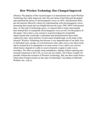 How Wireless Technology Has Changed Improved
Abstract: The purpose of this research paper is to demonstrate how much Wireless
Technology has really improved, since the year James Clerk Maxwell developed
and explained the theory of electromagnetic waves on 1865; And Heinrich Hertz
put into practice Maxwell s theory by experimenting with electromagnetic waves
measuring their speed and wavelength between the years 1885 1889; Until present
days. As this type of technology grows, it is perceivable to what extent people
have learned how to manipulate electromagnetic waves at will. For the purpose of
this paper, I have done a very extensive research looking for remarkable
improvements that would take a substantial and detailed portion that would
explain the what, when and how of each major breakthrough, on the body of this
research. Wireless Technology has become a very important part of our daily lives
as individual users, groups, or even businesses since radio waves were discovered,
and we learned how to manipulate it to some extent. It isn t odd to see a device
which doesn t depend of a cable to receive/transmit a signal or radio waves
nowadays. We often see people using smartphones, laptops without requiring any
external connection to the LAN, or even our own radios. All of these wouldn t be
possible without the existence of Wireless Technology. But, has there really been a
whole deal of improvements on this type of technology? According to (Merriam
Webster, Inc., n.d), to
 