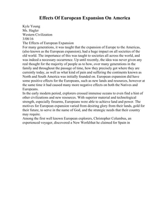 Effects Of European Expansion On America
Kyle Young
Ms. Hagler
Western Civilization
3/08/16
The Effects of European Expansion
For many generations, it was taught that the expansion of Europe to the Americas,
(also known as the European expansion), had a huge impact on all societies of the
old world. The importance of this was taught to societies all across the world, and
was indeed a necessary occurrence. Up until recently, the idea was never given any
real thought for the majority of people as to how, over many generations in the
family and throughout the passage of time, how they precisely got where they are
currently today, as well as what kind of pain and suffering the continents known as
North and South America was initially founded on. European expansion did have
some positive effects for the Europeans, such as new lands and resources, however at
the same time it had caused many more negative effects on both the Natives and
Europeans.
In the early modern period, explorers crossed immense oceans to even find a hint of
other civilizations and new resources. With superior material and technological
strength, especially firearms, Europeans were able to achieve land and power. The
motives for European expansion varied from desiring glory from their lands, gold for
their future, to serve in the name of God, and the strategic needs that their country
may require.
Among the first well known European explorers, Christopher Columbus, an
experienced voyager, discovered a New Worldthat he claimed for Spain in
 
