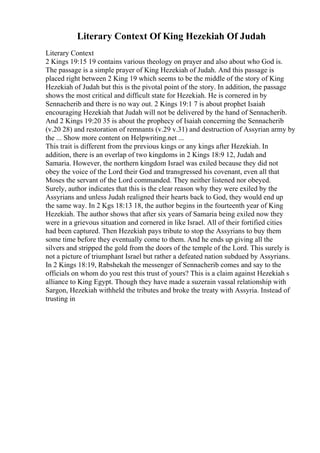 Literary Context Of King Hezekiah Of Judah
Literary Context
2 Kings 19:15 19 contains various theology on prayer and also about who God is.
The passage is a simple prayer of King Hezekiah of Judah. And this passage is
placed right between 2 King 19 which seems to be the middle of the story of King
Hezekiah of Judah but this is the pivotal point of the story. In addition, the passage
shows the most critical and difficult state for Hezekiah. He is cornered in by
Sennacherib and there is no way out. 2 Kings 19:1 7 is about prophet Isaiah
encouraging Hezekiah that Judah will not be delivered by the hand of Sennacherib.
And 2 Kings 19:20 35 is about the prophecy of Isaiah concerning the Sennacherib
(v.20 28) and restoration of remnants (v.29 v.31) and destruction of Assyrian army by
the ... Show more content on Helpwriting.net ...
This trait is different from the previous kings or any kings after Hezekiah. In
addition, there is an overlap of two kingdoms in 2 Kings 18:9 12, Judah and
Samaria. However, the northern kingdom Israel was exiled because they did not
obey the voice of the Lord their God and transgressed his covenant, even all that
Moses the servant of the Lord commanded. They neither listened nor obeyed.
Surely, author indicates that this is the clear reason why they were exiled by the
Assyrians and unless Judah realigned their hearts back to God, they would end up
the same way. In 2 Kgs 18:13 18, the author begins in the fourteenth year of King
Hezekiah. The author shows that after six years of Samaria being exiled now they
were in a grievous situation and cornered in like Israel. All of their fortified cities
had been captured. Then Hezekiah pays tribute to stop the Assyrians to buy them
some time before they eventually come to them. And he ends up giving all the
silvers and stripped the gold from the doors of the temple of the Lord. This surely is
not a picture of triumphant Israel but rather a defeated nation subdued by Assyrians.
In 2 Kings 18:19, Rabshekah the messenger of Sennacherib comes and say to the
officials on whom do you rest this trust of yours? This is a claim against Hezekiah s
alliance to King Egypt. Though they have made a suzerain vassal relationship with
Sargon, Hezekiah withheld the tributes and broke the treaty with Assyria. Instead of
trusting in
 