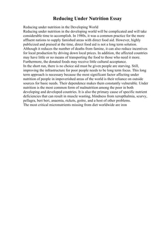Reducing Under Nutrition Essay
Reducing under nutrition in the Developing World
Reducing under nutrition in the developing world will be complicated and will take
considerable time to accomplish. In 1980s, it was a common practice for the more
affluent nations to supply famished areas with direct food aid. However, highly
publicized and praised at the time, direct food aid is not a long term solution.
Although it reduces the number of deaths from famine, it can also reduce incentives
for local production by driving down local prices. In addition, the affected countries
may have little or no means of transporting the food to those who need it more.
Furthermore, the donated foods may receive little cultural acceptance.
In the short run, there is no choice aid must be given people are starving. Still,
improving the infrastructure for poor people needs to be long term focus. This long
term approach is necessary because the most significant factor affecting under
nutrition of people in impoverished areas of the world is their reliance on outside
sources for basic needs. Their dependence makes them constantly vulnerable. Under
nutrition is the most common form of malnutrition among the poor in both
developing and developed countries. It is also the primary cause of specific nutrient
deficiencies that can result in muscle wasting, blindness from xeropthalmia, scurvy,
pellagra, beri beri, anaemia, rickets, goitre, and a host of other problems.
The most critical micronutrients missing from diet worldwide are iron
 