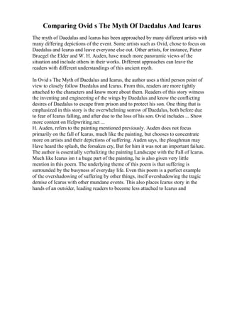 Comparing Ovid s The Myth Of Daedalus And Icarus
The myth of Daedalus and Icarus has been approached by many different artists with
many differing depictions of the event. Some artists such as Ovid, chose to focus on
Daedalus and Icarus and leave everyone else out. Other artists, for instance, Pieter
Bruegel the Elder and W. H. Auden, have much more panoramic views of the
situation and include others in their works. Different approaches can leave the
readers with different understandings of this ancient myth.
In Ovid s The Myth of Daedalus and Icarus, the author uses a third person point of
view to closely follow Daedalus and Icarus. From this, readers are more tightly
attached to the characters and know more about them. Readers of this story witness
the inventing and engineering of the wings by Daedalus and know the conflicting
desires of Daedalus to escape from prison and to protect his son. One thing that is
emphasized in this story is the overwhelming sorrow of Daedalus, both before due
to fear of Icarus falling, and after due to the loss of his son. Ovid includes ... Show
more content on Helpwriting.net ...
H. Auden, refers to the painting mentioned previously. Auden does not focus
primarily on the fall of Icarus, much like the painting, but chooses to concentrate
more on artists and their depictions of suffering. Auden says, the ploughman may
Have heard the splash, the forsaken cry, But for him it was not an important failure.
The author is essentially verbalizing the painting Landscape with the Fall of Icarus.
Much like Icarus isn t a huge part of the painting, he is also given very little
mention in this poem. The underlying theme of this poem is that suffering is
surrounded by the busyness of everyday life. Even this poem is a perfect example
of the overshadowing of suffering by other things, itself overshadowing the tragic
demise of Icarus with other mundane events. This also places Icarus story in the
hands of an outsider, leading readers to become less attached to Icarus and
 